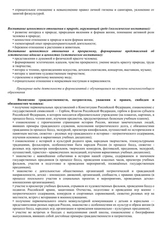 • отрицательное отношение к невыполнению правил личной гигиены и санитарии, уклонению от
   занятий физкультурой.



Воспитание ценностного отношения к природе, окружающей среде (экологическое воспитание):
   • развитие интереса к природе, природным явлениям и формам жизни, понимание активной роли
   человека в природе;
   • ценностное отношение к природе и всем формам жизни;
   • элементарный опыт природоохранительной деятельности;
   • бережное отношение к растениям и животным.
Воспитание ценностного отношения к прекрасному, формирование представлений об
эстетических идеалах и ценностях (эстетическое воспитание):
   • представления о душевной и физической красоте человека;
   • формирование эстетических идеалов, чувства прекрасного; умение видеть красоту природы, труда
   и творчества;
   • интерес к чтению, произведениям искусства, детским спектаклям, концертам, выставкам, музыке;
   • интерес к занятиям художественным творчеством;
   • стремление к опрятному внешнему виду;
   • отрицательное отношение к некрасивым поступкам и неряшливости.

      Примерные виды деятельности и формызанятий с обучающимися на ступени начальногообщего
образования

       Воспитание гражданственности, патриотизма, уважения к правам, свободам и
обязанностям человека:
   • получение первоначальных представлений о Конституции Российской Федерации, ознакомление с
   государственной символикой — Гербом, Флагом Российской Федерации, гербом и флагом субъекта
   Российской Федерации, в котором находится образовательное учреждение (на плакатах, картинах, в
   процессе бесед, чтения книг, изучения предметов, предусмотренных базисным учебным планом);
   • ознакомление с героическими страницами истории России, жизнью замечательных людей,
   явивших примеры гражданского служения, исполнения патриотического долга, с обязанностями
   гражданина (в процессе бесед, экскурсий, просмотра кинофильмов, путешествий по историческим и
   памятным местам, сюжетно - ролевых игр гражданского и историко - патриотического содержания,
   изучения основных и вариативных учебных дисциплин);
   • ознакомление с историей и культурой родного края, народным творчеством, этнокультурными
   традициями, фольклором, особенностями быта народов России (в процессе бесед, сюжетно -
   ролевых игр, просмотра кинофильмов, творческих конкурсов, фестивалей, праздников, экскурсий,
   путешествий, туристско - краеведческих экспедиций, изучения вариативных учебных дисциплин);
   • знакомство с важнейшими событиями в истории нашей страны, содержанием и значением
   государственных праздников (в процессе бесед, проведения классных часов, просмотра учебных
   фильмов, участия в подготовке и проведении мероприятий, посвящѐнных государственным
   праздникам);
   • знакомство с деятельностью общественных организаций патриотической и гражданской
   направленности, детско - юношеских движений, организаций, сообществ, с правами гражданина (в
   процессе посильного участия в социальных проектах и мероприятиях, проводимых детско-
   юношескими организациями);
   • участие в просмотре учебных фильмов, отрывков из художественных фильмов, проведении бесед о
   подвигах Российской армии, защитниках Отечества, подготовке и проведении игр военно -
   патриотического содержания, конкурсов и спортивных соревнований, сюжетно_ролевых игр на
   местности, встреч с ветеранами и военнослужащими;
   • получение первоначального опыта межкультурной коммуникации с детьми и взрослыми —
   представителями разных народов России, знакомство с особенностями их культур и образа жизни (в
   процессе бесед, народных игр, организации и проведения национально - культурных праздников);
   • участие во встречах и беседах с выпускниками своей школы, ознакомление с биографиями
   выпускников, явивших собой достойные примеры гражданственности и патриотизма.
 