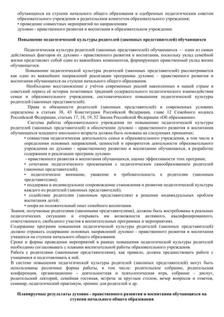 обучающихся на ступени начального общего образования и одобренных педагогическим советом
   образовательного учреждения и родительским комитетом образовательного учреждения;
   • проведение совместных мероприятий по направлениям
   духовно - нравственного развития и воспитания в образовательном учреждении.

   Повышение педагогической культуры родителей (законных представителей) обучающихся

       Педагогическая культура родителей (законных представителей) обучающихся — один из самых
действенных факторов их духовно - нравственного развития и воспитания, поскольку уклад семейной
жизни представляет собой один из важнейших компонентов, формирующих нравственный уклад жизни
обучающегося.
        Повышение педагогической культуры родителей (законных представителей) рассматривается
как одно из важнейших направлений реализации программы духовно – нравственного развития и
воспитания обучающихся на ступени начального общего образования.
         Необходимо восстановление с учѐтом современных реалий накопленных в нашей стране в
советский период еѐ истории позитивных традиций содержательного педагогического взаимодействия
семьи и образовательного учреждения, систематического повышения педагогической культуры
родителей (законных представителей).
          Права и обязанности родителей (законных представителей) в современных условиях
определены в статьях 38, 43 Конституции Российской Федерации, главе 12 Семейного кодекса
Российской Федерации, статьях 17, 18, 19, 52 Закона Российской Федерации «Об образовании».
          Система работы образовательного учреждения по повышению педагогической культуры
родителей (законных представителей) в обеспечении духовно - нравственного развития и воспитания
обучающихся младшего школьного возраста должна быть основана на следующих принципах:
       • совместная педагогическая деятельность семьи и образовательного учреждения, в том числе в
       определении основных направлений, ценностей и приоритетов деятельности образовательного
       учреждения по духовно - нравственному развитию и воспитанию обучающихся, в разработке
       содержания и реализации программ духовно
        - нравственного развития и воспитания обучающихся, оценке эффективности этих программ;
       • сочетание педагогического просвещения с педагогическим самообразованием родителей
       (законных представителей);
       • педагогическое внимание, уважение и требовательность к родителям (законным
       представителям);
       • поддержка и индивидуальное сопровождение становления и развития педагогической культуры
       каждого из родителей (законных представителей);
       • содействие родителям (законным представителям) в решении индивидуальных проблем
       воспитания детей;
       • опора на положительный опыт семейного воспитания.
Знания, получаемые родителями (законными представителями), должны быть востребованы в реальных
педагогических ситуациях и открывать им возможности активного, квалифицированного,
ответственного, свободного участия в воспитательных программах и мероприятиях.
Содержание программ повышения педагогической культуры родителей (законных представителей)
должно отражать содержание основных направлений духовно - нравственного развития и воспитания
учащихся на ступени начального общего образования.
Сроки и формы проведения мероприятий в рамках повышения педагогической культуры родителей
необходимо согласовывать с планами воспитательной работы образовательного учреждения.
Работа с родителями (законными представителями), как правило, должна предшествовать работе с
учащимися и подготавливать к ней.
В системе повышения педагогической культуры родителей (законных представителей) могут быть
использованы различные формы работы, в том числе: родительское собрание, родительская
конференция, организационно - деятельностная и психологическая игра, собрание - диспут,
родительский лекторий, семейная гостиная, встреча за круглым столом, вечер вопросов и ответов,
семинар, педагогический практикум, тренинг для родителей и др.

   Планируемые результаты духовно - нравственного развития и воспитания обучающихся на
                         ступени начального общего образования
 