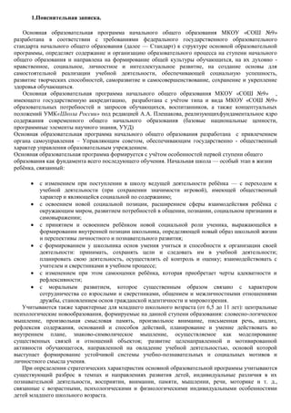 1.Пояснительная записка.

   Основная образовательная программа начального общего образования МКОУ «СОШ №9»
разработана в соответствии с требованиями федерального государственного образовательного
стандарта начального общего образования (далее — Стандарт) к структуре основной образовательной
программы, определяет содержание и организацию образовательного процесса на ступени начального
общего образования и направлена на формирование общей культуры обучающихся, на их духовно -
нравственное, социальное, личностное и интеллектуальное развитие, на создание основы для
самостоятельной реализации учебной деятельности, обеспечивающей социальную успешность,
развитие творческих способностей, саморазвитие и самосовершенствование, сохранение и укрепление
здоровья обучающихся.
   Основная образовательная программа начального общего образования МКОУ «СОШ №9» ,
имеющего государственную аккредитацию, разработана с учѐтом типа и вида МКОУ «СОШ №9»
образовательных потребностей и запросов обучающихся, воспитанников, а также концептуальных
положений УМК«Школа России» под редакцией А.А. Плешакова, реализующихфундаментальное ядро
содержания современного общего начального образования (базовые национальные ценности,
программные элементы научного знания, УУД)
Основная образовательная программа начального общего образования разработана с привлечением
органа самоуправления – Управляющим советом, обеспечивающим государственно - общественный
характер управления образовательным учреждением.
Основная образовательная программа формируется с учѐтом особенностей первой ступени общего
образования как фундамента всего последующего обучения. Начальная школа — особый этап в жизни
ребѐнка, связанный:

         с изменением при поступлении в школу ведущей деятельности ребѐнка — с переходом к
         учебной деятельности (при сохранении значимости игровой), имеющей общественный
         характер и являющейся социальной по содержанию;
         с освоением новой социальной позиции, расширением сферы взаимодействия ребѐнка с
         окружающим миром, развитием потребностей в общении, познании, социальном признании и
         самовыражении;
         с принятием и освоением ребѐнком новой социальной роли ученика, выражающейся в
         формировании внутренней позиции школьника, определяющей новый образ школьной жизни
         и перспективы личностного и познавательного развития;
         с формированием у школьника основ умения учиться и способности к организации своей
         деятельности: принимать, сохранять цели и следовать им в учебной деятельности;
         планировать свою деятельность, осуществлять еѐ контроль и оценку; взаимодействовать с
         учителем и сверстниками в учебном процессе;
         с изменением при этом самооценки ребѐнка, которая приобретает черты адекватности и
         рефлексивности;
         с моральным развитием, которое существенным образом связано с характером
         сотрудничества со взрослыми и сверстниками, общением и межличностными отношениями
         дружбы, становлением основ гражданской идентичности и мировоззрения.
   Учитываются также характерные для младшего школьного возраста (от 6,5 до 11 лет): центральные
психологические новообразования, формируемые на данной ступени образования: словесно-логическое
мышление, произвольная смысловая память, произвольное внимание, письменная речь, анализ,
рефлексия содержания, оснований и способов действий, планирование и умение действовать во
внутреннем плане, знаково-символическое мышление, осуществляемое как моделирование
существенных связей и отношений объектов; ·развитие целенаправленной и мотивированной
активности обучающегося, направленной на овладение учебной деятельностью, основой которой
выступает формирование устойчивой системы учебно-познавательных и социальных мотивов и
личностного смысла учения.
   При определении стратегических характеристик основной образовательной программы учитываются
существующий разброс в темпах и направлениях развития детей, индивидуальные различия в их
познавательной деятельности, восприятии, внимании, памяти, мышлении, речи, моторике и т. д.,
связанные с возрастными, психологическими и физиологическими индивидуальными особенностями
детей младшего школьного возраста.
 