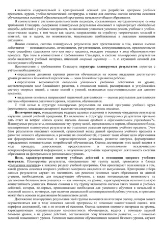 являются содержательной и критериальной основой для разработки программ учебных
предметов, курсов, учебно-методической литературы, а также для системы оценки качества освоения
обучающимися основной образовательной программы начального общего образования.
     В соответствии с системно-деятельностным подходом, составляющим методологическую основу
требований Стандарта, содержание планируемых результатов описывает и характеризует обобщѐнные
способы действий с учебным материалом, позволяющие учащимся успешно решать учебные и учебно-
практические задачи, в том числе как задачи, направленные на отработку теоретических моделей и
понятий, так и задачи, по возможности, максимально приближенные к реальным жизненным
ситуациям.
     Иными словами, система планируемых результатов дает представление о том, какими именно
действиями — познавательными, личностными, регулятивными, коммуникативными, преломленными
через специфику содержания того или иного предмета, овладеют учащиеся в ходе образовательного
процесса. При этом в соответствии с требованиями Стандарта, в системе планируемых результатов
особо выделяется учебный материал, имеющий опорный характер — т. е. служащий основой для
последующего обучения.
     Всоответствии с требованиями Стандарта структура планируемых результатов строится с
учѐтом необходимости:
       определения динамики картины развития обучающихся на основе выделения достигнутого
уровня развития и ближайшей перспективы — зоны ближайшего развития ребѐнка;
       определения возможностей овладения учащимися учебными действиями на уровне,
соответствующем зоне ближайшего развития, в отношении знаний, расширяющих и углубляющих
систему опорных знаний, а также знаний и умений, являющихся подготовительными для данного
предмета;
       выделения основных направлений оценочной деятельности — оценки результатов деятельности
системы образования различного уровня, педагогов, обучающихся.
     С этой целью в структуре планируемых результатов по каждой программе учебного курса
(предметного, междисциплинарного) выделяются следующие уровни описания.
     Цели-ориентиры, определяющие ведущие целевые установки и основные ожидаемые результаты
изучения данной учебной программы. Их включение в структуру планируемых результатов призвано
дать ответ на вопрос: «Зачем нужно изучать данный предмет в образовательном учреждении?».
Планируемые результаты, описывающие эту группу целей, представлены в первом, общецелевом блоке,
предваряющем планируемые результаты по отдельным разделам программы учебного предмета. Этот
блок результатов описывает основной, сущностный вклад данной программы учебного предмета в
развитие личности обучающихся, в развитие их способностей; отражает такие общие цели образования
как формирование ценностных и мировоззренческих установок, развитие интереса, формирование
определенных познавательных потребностей обучающихся. Оценка достижения этих целей ведется в
ходе     процедур,     допускающих      предоставление     и    использование     исключительно
неперсонифицированной информации; а полученные результаты характеризуют деятельность системы
образования на федеральном и региональном уровнях.
     Цели, характеризующие систему учебных действий в отношении опорного учебного
материала. Планируемые результаты, описывающие эту группу целей, приводятся в блоках
«Выпускник научится» к каждому разделу учебной программы. Они ориентируют пользователя в том,
какой уровень освоения опорного учебного материала ожидается от выпускников. Критериями отбора
данных результатов служат: их значимость для решения основных задач образования на данной
ступени, необходимость для последующего обучения, а также потенциальная возможность их
достижения большинством учащихся — как минимум, на уровне, характеризующем исполнительскую
компетентность учащихся. Иными словами в эту группу включается система таких знаний и учебных
действий, которая, во-первых, принципиально необходима для успешного обучения в начальной и
основной школе и, во-вторых, при наличии специальной целенаправленной работы учителя, в принципе
может быть освоена подавляющим большинством детей.
     Достижение планируемых результатов этой группы выносится на итоговую оценку, которая может
осуществляться как в ходе освоения данной программы (с помощью накопительной оценки, или
портфеля достижений), так и по итогам еѐ освоения. Оценка освоения опорного материала на уровне,
характеризующем исполнительскую компетентность обучающихся, ведется с помощью заданий
базового уровня, а на уровне действий, составляющих зону ближайшего развития, — с помощью
заданий повышенного уровня. Успешное выполнение обучающимися заданий базового уровня, служит
 