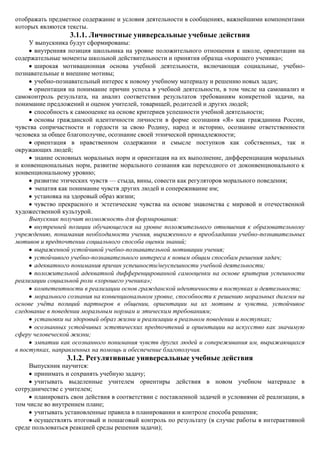 отображать предметное содержание и условия деятельности в сообщениях, важнейшими компонентами
которых являются тексты.
                  3.1.1. Личностные универсальные учебные действия
     У выпускника будут сформированы:
      внутренняя позиция школьника на уровне положительного отношения к школе, ориентации на
содержательные моменты школьной действительности и принятия образца «хорошего ученика»;
      широкая мотивационная основа учебной деятельности, включающая социальные, учебно-
познавательные и внешние мотивы;
      учебно-познавательный интерес к новому учебному материалу и решению новых задач;
      ориентация на понимание причин успеха в учебной деятельности, в том числе на самоанализ и
самоконтроль результата, на анализ соответствия результатов требованиям конкретной задачи, на
понимание предложений и оценок учителей, товарищей, родителей и других людей;
      способность к самооценке на основе критериев успешности учебной деятельности;
      основы гражданской идентичности личности в форме осознания «Я» как гражданина России,
чувства сопричастности и гордости за свою Родину, народ и историю, осознание ответственности
человека за общее благополучие, осознание своей этнической принадлежности;
      ориентация в нравственном содержании и смысле поступков как собственных, так и
окружающих людей;
      знание основных моральных норм и ориентация на их выполнение, дифференциация моральных
и конвенциональных норм, развитие морального сознания как переходного от доконвенционального к
конвенциональному уровню;
      развитие этических чувств — стыда, вины, совести как регуляторов морального поведения;
      эмпатия как понимание чувств других людей и сопереживание им;
      установка на здоровый образ жизни;
      чувство прекрасного и эстетические чувства на основе знакомства с мировой и отечественной
художественной культурой.
     Выпускник получит возможность для формирования:
      внутренней позиции обучающегося на уровне положительного отношения к образовательному
учреждению, понимания необходимости учения, выраженного в преобладании учебно-познавательных
мотивов и предпочтении социального способа оценки знаний;
      выраженной устойчивой учебно-познавательной мотивации учения;
      устойчивого учебно-познавательного интереса к новым общим способам решения задач;
      адекватного понимания причин успешности/неуспешности учебной деятельности;
      положительной адекватной дифференцированной самооценки на основе критерия успешности
реализации социальной роли «хорошего ученика»;
      компетентности в реализации основ гражданской идентичности в поступках и деятельности;
      морального сознания на конвенциональном уровне, способности к решению моральных дилемм на
основе учѐта позиций партнеров в общении, ориентации на их мотивы и чувства, устойчивое
следование в поведении моральным нормам и этическим требованиям;
      установки на здоровый образ жизни и реализации в реальном поведении и поступках;
      осознанных устойчивых эстетических предпочтений и ориентации на искусство как значимую
сферу человеческой жизни;
      эмпатии как осознанного понимания чувств других людей и сопереживания им, выражающихся
в поступках, направленных на помощь и обеспечение благополучия.
                 3.1.2. Регулятивные универсальные учебные действия
     Выпускник научится:
       принимать и сохранять учебную задачу;
       учитывать выделенные учителем ориентиры действия в новом учебном материале в
сотрудничестве с учителем;
       планировать свои действия в соответствии с поставленной задачей и условиями еѐ реализации, в
том числе во внутреннем плане;
       учитывать установленные правила в планировании и контроле способа решения;
       осуществлять итоговый и пошаговый контроль по результату (в случае работы в интерактивной
среде пользоваться реакцией среды решения задачи);
 