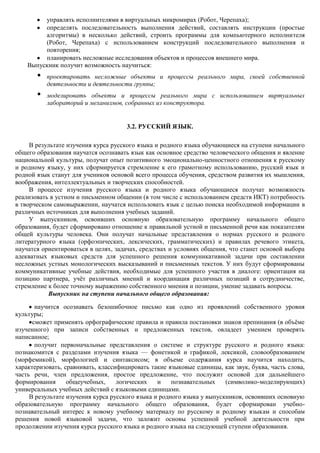 управлять исполнителями в виртуальных микромирах (Робот, Черепаха);
         определять последовательность выполнения действий, составлять инструкции (простые
         алгоритмы) в несколько действий, строить программы для компьютерного исполнителя
         (Робот, Черепаха) с использованием конструкций последовательного выполнения и
         повторения;
         планировать несложные исследования объектов и процессов внешнего мира.
    Выпускник получит возможность научиться:
       •   проектировать несложные объекты и процессы реального мира, своей собственной
           деятельности и деятельности группы;
       •   моделировать объекты и процессы реального мира с использованием виртуальных
           лабораторий и механизмов, собранных из конструктора.


                                      3.2. РУССКИЙ ЯЗЫК.

     В результате изучения курса русского языка и родного языка обучающиеся на ступени начального
общего образования научатся осознавать язык как основное средство человеческого общения и явление
национальной культуры, получат опыт позитивного эмоционально-ценностного отношения к русскому
и родному языку, у них сформируется стремление к его грамотному использованию, русский язык и
родной язык станут для учеников основой всего процесса обучения, средством развития их мышления,
воображения, интеллектуальных и творческих способностей.
     В процессе изучения русского языка и родного языка обучающиеся получат возможность
реализовать в устном и письменном общении (в том числе с использованием средств ИКТ) потребность
в творческом самовыражении, научатся использовать язык с целью поиска необходимой информации в
различных источниках для выполнения учебных заданий.
     У выпускников, освоивших основную образовательную программу начального общего
образования, будет сформировано отношение к правильной устной и письменной речи как показателям
общей культуры человека. Они получат начальные представления о нормах русского и родного
литературного языка (орфоэпических, лексических, грамматических) и правилах речевого этикета,
научатся ориентироваться в целях, задачах, средствах и условиях общения, что станет основой выбора
адекватных языковых средств для успешного решения коммуникативной задачи при составлении
несложных устных монологических высказываний и письменных текстов. У них будут сформированы
коммуникативные учебные действия, необходимые для успешного участия в диалоге: ориентация на
позицию партнера, учѐт различных мнений и координация различных позиций в сотрудничестве,
стремление к более точному выражению собственного мнения и позиции, умение задавать вопросы.
           Выпускник на ступени начального общего образования:

       научится осознавать безошибочное письмо как одно из проявлений собственного уровня
культуры;
      сможет применять орфографические правила и правила постановки знаков препинания (в объѐме
изученного) при записи собственных и предложенных текстов, овладеет умением проверять
написанное;
       получит первоначальные представления о системе и структуре русского и родного языка:
познакомится с разделами изучения языка — фонетикой и графикой, лексикой, словообразованием
(морфемикой), морфологией и синтаксисом; в объеме содержания курса научится находить,
характеризовать, сравнивать, классифицировать такие языковые единицы, как звук, буква, часть слова,
часть речи, член предложения, простое предложение, что послужит основой для дальнейшего
формирования      общеучебных,     логических    и    познавательных    (символико-моделирующих)
универсальных учебных действий с языковыми единицами.
     В результате изучения курса русского языка и родного языка у выпускников, освоивших основную
образовательную программу начального общего образования, будет сформирован учебно-
познавательный интерес к новому учебному материалу по русскому и родному языкам и способам
решения новой языковой задачи, что заложит основы успешной учебной деятельности при
продолжении изучения курса русского языка и родного языка на следующей ступени образования.
 