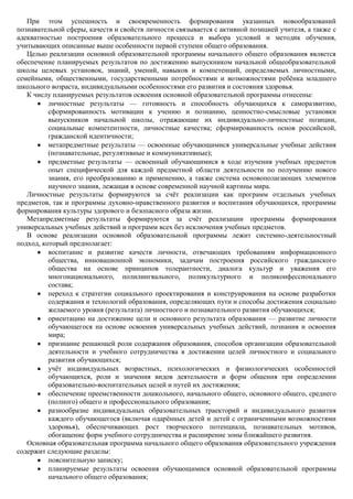 При этом успешность и своевременность формирования указанных новообразований
познавательной сферы, качеств и свойств личности связывается с активной позицией учителя, а также с
адекватностью построения образовательного процесса и выбора условий и методик обучения,
учитывающих описанные выше особенности первой ступени общего образования.
   Целью реализации основной образовательной программы начального общего образования является
обеспечение планируемых результатов по достижению выпускником начальной общеобразовательной
школы целевых установок, знаний, умений, навыков и компетенций, определяемых личностными,
семейными, общественными, государственными потребностями и возможностями ребѐнка младшего
школьного возраста, индивидуальными особенностями его развития и состояния здоровья.
   К числу планируемых результатов освоения основной образовательной программы отнесены:
          личностные результаты — готовность и способность обучающихся к саморазвитию,
          сформированность мотивации к учению и познанию, ценностно-смысловые установки
          выпускников начальной школы, отражающие их индивидуально-личностные позиции,
          социальные компетентности, личностные качества; сформированность основ российской,
          гражданской идентичности;
          метапредметные результаты — освоенные обучающимися универсальные учебные действия
          (познавательные, регулятивные и коммуникативные);
          предметные результаты — освоенный обучающимися в ходе изучения учебных предметов
          опыт специфической для каждой предметной области деятельности по получению нового
          знания, его преобразованию и применению, а также система основополагающих элементов
          научного знания, лежащая в основе современной научной картины мира.
   Личностные результаты формируются за счѐт реализации как программ отдельных учебных
предметов, так и программы духовно-нравственного развития и воспитания обучающихся, программы
формирования культуры здорового и безопасного образа жизни.
   Метапредметные результаты формируются за счѐт реализации программы формирования
универсальных учебных действий и программ всех без исключения учебных предметов.
   В основе реализации основной образовательной программы лежит системно-деятельностный
подход, который предполагает:
          воспитание и развитие качеств личности, отвечающих требованиям информационного
          общества, инновационной экономики, задачам построения российского гражданского
          общества на основе принципов толерантности, диалога культур и уважения его
          многонационального, полилингвального, поликультурного и поликонфессионального
          состава;
          переход к стратегии социального проектирования и конструирования на основе разработки
          содержания и технологий образования, определяющих пути и способы достижения социально
          желаемого уровня (результата) личностного и познавательного развития обучающихся;
          ориентацию на достижение цели и основного результата образования — развитие личности
          обучающегося на основе освоения универсальных учебных действий, познания и освоения
          мира;
          признание решающей роли содержания образования, способов организации образовательной
          деятельности и учебного сотрудничества в достижении целей личностного и социального
          развития обучающихся;
          учѐт индивидуальных возрастных, психологических и физиологических особенностей
          обучающихся, роли и значения видов деятельности и форм общения при определении
          образовательно-воспитательных целей и путей их достижения;
          обеспечение преемственности дошкольного, начального общего, основного общего, среднего
          (полного) общего и профессионального образования;
          разнообразие индивидуальных образовательных траекторий и индивидуального развития
          каждого обучающегося (включая одарѐнных детей и детей с ограниченными возможностями
          здоровья), обеспечивающих рост творческого потенциала, познавательных мотивов,
          обогащение форм учебного сотрудничества и расширение зоны ближайшего развития.
   Основная образовательная программа начального общего образования образовательного учреждения
содержит следующие разделы:
          пояснительную записку;
          планируемые результаты освоения обучающимися основной образовательной программы
          начального общего образования;
 