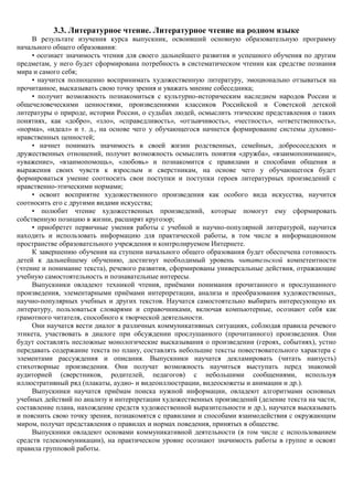 3.3. Литературное чтение. Литературное чтение на родном языке
     В результате изучения курса выпускник, освоивший основную образовательную программу
начального общего образования:
     • осознает значимость чтения для своего дальнейшего развития и успешного обучения по другим
предметам, у него будет сформирована потребность в систематическом чтении как средстве познания
мира и самого себя;
     • научится полноценно воспринимать художественную литературу, эмоционально отзываться на
прочитанное, высказывать свою точку зрения и уважать мнение собеседника;
     • получит возможность познакомиться с культурно-историческим наследием народов России и
общечеловеческими ценностями, произведениями классиков Российской и Советской детской
литературы о природе, истории России, о судьбах людей, осмыслить этические представления о таких
понятиях, как «добро», «зло», «справедливость», «отзывчивость», «честность», «ответственность»,
«норма», «идеал» и т. д., на основе чего у обучающегося начнется формирование системы духовно-
нравственных ценностей;
     • начнет понимать значимость в своей жизни родственных, семейных, добрососедских и
дружественных отношений, получит возможность осмыслить понятия «дружба», «взаимопонимание»,
«уважение», «взаимопомощь», «любовь» и познакомится с правилами и способами общения и
выражения своих чувств к взрослым и сверстникам, на основе чего у обучающегося будет
формироваться умение соотносить свои поступки и поступки героев литературных произведений с
нравственно-этическими нормами;
     • освоит восприятие художественного произведения как особого вида искусства, научится
соотносить его с другими видами искусства;
     • полюбит чтение художественных произведений, которые помогут ему сформировать
собственную позицию в жизни, расширят кругозор;
     • приобретет первичные умения работы с учебной и научно-популярной литературой, научится
находить и использовать информацию для практической работы, в том числе в информационном
пространстве образовательного учреждения и контролируемом Интернете.
     К завершению обучения на ступени начального общего образования будет обеспечена готовность
детей к дальнейшему обучению, достигнут необходимый уровень читательской компетентности
(чтение и понимание текста), речевого развития, сформированы универсальные действия, отражающие
учебную самостоятельность и познавательные интересы.
     Выпускники овладеют техникой чтения, приѐмами понимания прочитанного и прослушанного
произведения, элементарными приѐмами интерпретации, анализа и преобразования художественных,
научно-популярных учебных и других текстов. Научатся самостоятельно выбирать интересующую их
литературу, пользоваться словарями и справочниками, включая компьютерные, осознают себя как
грамотного читателя, способного к творческой деятельности.
     Они научатся вести диалог в различных коммуникативных ситуациях, соблюдая правила речевого
этикета, участвовать в диалоге при обсуждении прослушанного (прочитанного) произведения. Они
будут составлять несложные монологические высказывания о произведении (героях, событиях), устно
передавать содержание текста по плану, составлять небольшие тексты повествовательного характера с
элементами рассуждения и описания. Выпускники научатся декламировать (читать наизусть)
стихотворные произведения. Они получат возможность научиться выступать перед знакомой
аудиторией (сверстников, родителей, педагогов) с небольшими сообщениями, используя
иллюстративный ряд (плакаты, аудио- и видеоиллюстрации, видеосюжеты и анимации и др.).
     Выпускники научатся приѐмам поиска нужной информации, овладеют алгоритмами основных
учебных действий по анализу и интерпретации художественных произведений (деление текста на части,
составление плана, нахождение средств художественной выразительности и др.), научатся высказывать
и пояснить свою точку зрения, познакомятся с правилами и способами взаимодействия с окружающим
миром, получат представления о правилах и нормах поведения, принятых в обществе.
     Выпускники овладеют основами коммуникативной деятельности (в том числе с использованием
средств телекоммуникации), на практическом уровне осознают значимость работы в группе и освоят
правила групповой работы.
 