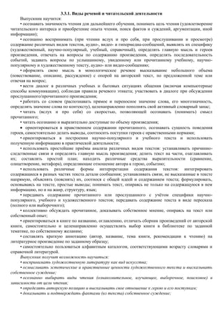 3.3.1. Виды речевой и читательской деятельности
     Выпускник научится:
     • осознавать значимость чтения для дальнейшего обучения, понимать цель чтения (удовлетворение
читательского интереса и приобретение опыта чтения, поиск фактов и суждений, аргументации, иной
информации);
     • осознанно воспринимать (при чтении вслух и про себя, при прослушивании и просмотре)
содержание различных видов текстов, аудио-, видео- и гипермедиа-сообщений, выявлять их специфику
(художественный, научно-популярный, учебный, справочный), определять главную мысль и героев
произведения, отвечать на вопросы по содержанию произведения, определять последовательность
событий, задавать вопросы по услышанному, увиденному или прочитанному учебному, научно-
популярному и художественному тексту, аудио- или видео-сообщению;
     • оформлять свою мысль в монологическое речевое высказывание небольшого объема
(повествование, описание, рассуждение) с опорой на авторский текст, по предложенной теме или
отвечая на вопрос;
     • вести диалог в различных учебных и бытовых ситуациях общения (включая компьютерные
способы коммуникации), соблюдая правила речевого этикета; участвовать в диалоге при обсуждении
прослушанного/прочитанного произведения;
     • работать со словом (распознавать прямое и переносное значение слова, его многозначность,
определять значение слова по контексту), целенаправленно пополнять свой активный словарный запас;
     • читать (вслух и про себя) со скоростью, позволяющей осознавать (понимать) смысл
прочитанного;
     • читать осознанно и выразительно доступные по объему произведения;
        ориентироваться в нравственном содержании прочитанного, осознавать сущность поведения
героев, самостоятельно делать выводы, соотносить поступки героев с нравственными нормами;
     • ориентироваться в построении научно-популярного и учебного текста и использовать
полученную информацию в практической деятельности;
     • использовать простейшие приѐмы анализа различных видов текстов: устанавливать причинно-
следственные связи и определять главную мысль произведения; делить текст на части, озаглавливать
их; составлять простой план; находить различные средства выразительности (сравнение,
олицетворение, метафора), определяющие отношение автора к герою, событию;
     • использовать различные формы интерпретации содержания текстов: интегрировать
содержащиеся в разных частях текста детали сообщения; устанавливать связи, не высказанные в тексте
напрямую, объяснять (пояснять) их, соотнося с общей идеей и содержанием текста; формулировать,
основываясь на тексте, простые выводы; понимать текст, опираясь не только на содержащуюся в нем
информацию, но и на жанр, структуру, язык;
     • передавать содержание прочитанного или прослушанного с учѐтом специфики научно-
популярного, учебного и художественного текстов; передавать содержание текста в виде пересказа
(полного или выборочного);
     • коллективно обсуждать прочитанное, доказывать собственное мнение, опираясь на текст или
собственный опыт;
     • ориентироваться в книге по названию, оглавлению, отличать сборник произведений от авторской
книги, самостоятельно и целенаправленно осуществлять выбор книги в библиотеке по заданной
тематике, по собственному желанию;
     • составлять краткую аннотацию (автор, название, тема книги, рекомендации к чтению) на
литературное произведение по заданному образцу;
     • самостоятельно пользоваться алфавитным каталогом, соответствующими возрасту словарями и
справочной литературой.
     Выпускник получит возможность научиться:
     • воспринимать художественную литературу как вид искусства;
     • осмысливать эстетические и нравственные ценности художественного текста и высказывать
собственное суждение;
     • осознанно выбирать виды чтения (ознакомительное, изучающее, выборочное, поисковое) в
зависимости от цели чтения;
     • определять авторскую позицию и высказывать свое отношение к герою и его поступкам;
     • доказывать и подтверждать фактами (из текста) собственное суждение;
 