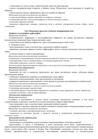 • выписывать из текста слова, словосочетания, простые предложения;
    • писать поздравительную открытку с Новым годом, Рождеством, днем рождения (с опорой на
образец);
    • писать краткое письмо зарубежному другу (с опорой на образец).
    Выпускник получит возможность научиться:
    • в письменной форме кратко отвечать на вопросы к тексту;
    • составлять рассказ в письменной форме по плану/ключевым словам;
    • заполнять простую анкету;
    • правильно оформлять конверт, сервисные поля в системе электронной почты, (адрес, тема
сообщения).

                        3.4.2. Языковые средства и навыки оперирования ими
     Графика, каллиграфия, орфография
     Выпускник научится:
     • воспроизводить графически и каллиграфически корректно все буквы английского алфавита
(полупечатное написание букв, буквосочетаний, слов);
     • пользоваться английским алфавитом, знать последовательность букв в нѐм;
         списывать текст;
     • восстанавливать слово в соответствии с решаемой учебной задачей;
     • применять основные правила чтения и орфографии, читать и писать изученные слова английского
языка;
     • отличать буквы от знаков транскрипции.
     Выпускник получит возможность научиться:
     • сравнивать и анализировать буквосочетания английского языка и их транскрипцию;
     • группировать слова в соответствии с изученными правилами чтения;
     • уточнять написание слова по словарю;
        использовать экранный перевод отдельных слов (с русского на иностранный и обратно).
     Фонетическая сторона речи
     Выпускник научится:
     • различать на слух и адекватно произносить все звуки английского языка, соблюдая нормы
произношения звуков;
     • соблюдать правильное ударение в изолированном слове, фразе;
     • различать коммуникативные типы предложений по интонации;
     • корректно произносить предложения с точки зрения их ритмико-интонационных особенностей.
     Выпускник получит возможность научиться:
     • распознавать связующее r в речи и уметь его использовать;
     • соблюдать интонацию перечисления;
     • соблюдать правило отсутствия ударения на служебных словах (артиклях, союзах, предлогах);
     • читать изучаемые слова по транскрипции.
     Лексическая сторона речи
     Выпускник научится:
     • узнавать в письменном и устном тексте изученные лексические единицы, в том числе
словосочетания, в пределах тематики на ступени начального общего образования;
     • восстанавливать текст в соответствии с решаемой учебной задачей;
     • оперировать в процессе общения активной лексикой в соответствии с коммуникативной задачей.
     Выпускник получит возможность научиться:
     • узнавать простые словообразовательные элементы;
     • опираться на языковую догадку в процессе чтения и аудирования (интернациональные и
сложные слова).
     Грамматическая сторона речи
     Выпускник научится:
     • распознавать и употреблять в речи основные коммуникативные типы предложений;
     • распознавать в тексте и употреблять в речи изученные части речи: существительные с
определенным/неопределенным/нулевым артиклем, существительные в единственном и множественном
числе; глагол-связку tobe; глаголы в Present, Past, FutureSimple; модальные глаголы can, may, must;
личные, притяжательные и указательные местоимения; прилагательные в положительной,
 