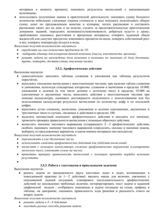 интервала к моменту времени); оценивать результаты вычислений с именованными
   величинами;
   использовать полученные знания в практической деятельности: оценивать сумму большого
   количества небольших слагаемых (оценка стоимости и веса покупки); подсчитывать общую
   сумму денег по предъявленным монетам и купюрам; читать расписания и составлять
   расписание своих дел на день и на неделю, следить за продолжительностью приготовления
   домашних заданий, определять возможность/невозможность добраться куда-то к сроку;
   приближенно оценивать расстояния и временные интервалы; отмерять заданный объем
   жидкостей или сыпучих продуктов; взвешивать предметы на весах, измерять собственный рост
   и вес; измерять температуру воздуха и воды.
Выпускник получит возможность научиться:
     определять на глаз количество предметов до 10;
      выбирать единицу для измерения данной величины (массы, вместимости, времени);
     решать задачи на нахождение доли величины и величины по значению еѐ доли (половина,
     треть, четверть, десятая сотая, тысячная часть).

                           3.5.2. Арифметические действия
Выпускник научится:
    самостоятельно заполнять таблицы сложения и умножения как таблицы результатов
    пересчѐтов;
    выполнять письменно вычисления с многозначными числами, при наличии таблиц сложения
    и умножения, используя стандартные алгоритмы: сложения и вычитания в пределах 10 000,
    умножения и деления (в том числе деление с остатком) чисел в пределах 10 000 на
    однозначные и двузначные числа; выполнять действия с многозначными числами при
    помощи калькулятора; оценивать достоверность полученного с использованием или без
    использования калькулятора результата вычисления по количеству цифр и по последней
    цифре;
    выполнять устно сложение, вычитание, умножение и деление однозначных, двузначных и
    трехзначных чисел в случаях, сводимых к действиям в пределах 100;
    выделять неизвестный компонент арифметического действия и находить его значение;
    проводить проверку правильности вычисления с помощью обратного действия;
    вычислять значение числового выражения (содержащего 2—3 арифметических действия,
    скобки); оценивать значение числового выражения (определять, сколько в значении знаков,
    выбирать из предложенных вариантов, в каком именно интервале оно находится).
Выпускник получит возможность научиться:
    перемножать в уме двузначные числа;
    использовать свойства арифметических действий для удобства вычислений;
    вычислять с помощью калькулятора сложные арифметические выражения (суммировать
    несколько чисел, умножать сумму на число);
    проводить проверку правильности вычислений с помощью прикидки порядка величины
    результата.

                  3.5.3. Работа с текстовыми и прикладными задачами
Выпускник научится:
      решать задачи из традиционного круга текстовых задач и задач, возникающих в
      повседневной практике (в 1—2 действия): вводить имена для величин, связанных с
      описываемой задачей ситуацией, планировать последовательность арифметических
      действий по нахождению требуемых величин; интерпретировать текст задачи в заданной
      графической модели ; отображать описанную в задаче ситуацию на схеме, графике, в
      таблице, на диаграмме; оценивать правильность хода решения и реальность ответа на
      вопрос задачи.
Выпускник получит возможность научиться:
      решать задачи в 3—4 действия
      находить разные способы решения задачи
 