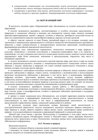 устанавливать соответствие или несоответствие между различными представлениями
          (изображение, текст, таблица и диаграмма) одной и той же числовой информации;
          планировать и проводить сбор данных, представлять полученную информацию с помощью
          таблиц, диаграмм и простых графиков; интерпретировать полученную информацию.


                                  3.6. ОКРУЖАЮЩИЙ МИР

     В результате изучения курса «Окружающий мир» обучающиеся на ступени начального общего
образования:
       получат возможность расширить, систематизировать и углубить исходные представления о
природных и социальных объектах и явлениях как компонентах единого мира, овладеть основами
практико-ориентированных знаний о природе, человеке и обществе, приобрести целостный взгляд на
мир в его ограниченном единстве и разнообразии природы, народов, культур и религий;
       обретут чувство гордости за свою Родину, российский народ и его историю, осознают свою
этническую и национальную принадлежность в контексте ценностей многонационального российского
общества, а также гуманистических и демократических ценностных ориентаций, способствующих
формированию российской гражданской идентичности;
       приобретут опыт эмоционально окрашенного, личностного отношения к миру природы и
культуры; ознакомятся с началами естественных и социально-гуманитарных наук в их единстве и
взаимосвязях, что даст учащимся ключ (метод) к осмыслению личного опыта, позволит сделать явления
окружающего мира более понятными, знакомыми и предсказуемыми, определить свое место в
ближайшем окружении;
       получат возможность осознать целостность научной картины мира, свое место в мире на основе
единства рационально-научного познания и эмоционально-ценностного осмысления личного опыта
общения с людьми, обществом и природой, что станет основой уважительного отношения к иному
мнению, истории и культуре других народов;
       познакомятся с некоторыми способами изучения природы и общества, начнут осваивать умения
проводить наблюдения в природе, ставить опыты, познакомятся с возможностями и использованием
различных инструментов наблюдения и фиксации, в том числе: фото- и видеокамеры, микрофона,
цифровых датчиков       (расстояния, времени, массы, температуры, пульса, касания), цифрового
микроскопа; научатся видеть и понимать некоторые причинно-следственные связи в окружающем мире,
в том числе на многообразном материале природы и культуры родного края, что поможет им овладеть
начальными навыками адаптации в динамично изменяющемся и развивающемся мире;
       получат возможность приобрести базовые умения работы с ИКТ-средствами, поиска
информации в электронных источниках и контролируемом Интернете, научатся создавать сообщения в
виде текстов, аудио- и видеофрагментов, готовить и проводить небольшие презентации в поддержку
собственных сообщений;
       примут и освоят социальную роль обучающегося, для которой характерно развитие мотивов
учебной деятельности и формирование личностного смысла учения, самостоятельности и личной
ответственности за свои поступки, в том числе в информационной деятельности, на основе
представлений о нравственных нормах, социальной справедливости и свободе.
     В результате изучения курса выпускники заложат фундамент своей экологической и
культурологической грамотности, получат возможность научиться соблюдать правила поведения в
мире природы и людей, правила здорового образа жизни, освоят элементарные нормы адекватного
природо- и культуросообразного поведения в окружающей природной и социальной среде.
     Данный курс тесно связан с другими. Используемые и создаваемые в этом курсе тексты могут
служить материалом курсов «Литературное чтение» и «Русский язык»; запись, фиксация объектов и
процессов могут происходить в курсе «Технология»; числовые данные могут анализироваться в курсе
«Математика и информатика».
                                      3.6.1. Человек и природа
     Выпускник научится:
     • узнавать изученные объекты и явления живой и неживой природы;
     • описывать на основе предложенного плана изученные объекты и явления живой и неживой
природы, выделять их основные существенные признаки;
 