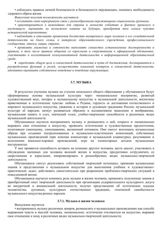 • соблюдать правила личной безопасности и безопасности окружающих, понимать необходимость
здорового образа жизни.
     Выпускник получит возможность научиться:
     • осознавать свою неразрывную связь с разнообразными окружающими социальными группами;
     • ориентироваться в важнейших для страны и личности событиях и фактах прошлого и
настоящего; оценивать их возможное влияние на будущее, приобретая тем самым чувство
исторической перспективы;
     • наблюдать и описывать проявления богатства внутреннего мира человека в его созидательной
деятельности на благо семьи, в интересах образовательного учреждения, профессионального
сообщества, этноса, нации, страны;
     • проявлять уважение и готовность выполнять совместно установленные договоренности и
правила, в том числе правила общения со взрослыми и сверстниками в официальной обстановке,
участвовать в коллективной коммуникативной деятельности в информационной образовательной
среде;
        определять общую цель в совместной деятельности и пути еѐ достижения, договариваться о
распределении функций и ролей, осуществлять взаимный контроль в совместной деятельности,
адекватно оценивать собственное поведение и поведение окружающих.


                                          3.7. МУЗЫКА

     В результате изучения музыки на ступени начального общего образования у обучающихся будут
сформированы основы музыкальной культуры через эмоциональное восприятие, развитый
художественный вкус, интерес к музыкальному искусству и музыкальной деятельности; воспитаны
нравственные и эстетические чувства: любовь к Родине, гордость за достижения отечественного и
мирового музыкального искусства, уважение к истории и духовным традициям России, музыкальной
культуре еѐ народов; начнут развиваться образное и ассоциативное мышление и воображение,
музыкальная память и слух, певческий голос, учебно-творческие способности в различных видах
музыкальной деятельности.
     Обучающиеся научатся воспринимать музыку и размышлять о ней, открыто и эмоционально
выражать свое отношение к искусству, проявлять эстетические и художественные предпочтения,
позитивную самооценку, самоуважение, жизненный оптимизм. Они смогут воплощать музыкальные
образы при создании театрализованных и музыкально-пластических композиций, собственных
музыкальных произведений (при помощи компьютера и музыкальной клавиатуры), разучивании и
исполнении вокально-хоровых произведений, игре на элементарных детских музыкальных
инструментах.
     У них проявится способность вставать на позицию другого человека, вести диалог, участвовать в
обсуждении значимых для человека явлений жизни и искусства, продуктивно сотрудничать со
сверстниками и взрослыми; импровизировать в разнообразных видах музыкально-творческой
деятельности.
     Обучающиеся смогут реализовать собственный творческий потенциал, применяя музыкальные
знания и представления о музыкальном искусстве для выполнения учебных и художественно-
практических задач, действовать самостоятельно при разрешении проблемно-творческих ситуаций в
повседневной жизни.
     Обучающиеся научатся понимать роль музыки в жизни человека, применять полученные знания и
приобретенный опыт творческой деятельности при организации содержательного культурного досуга
во внеурочной и внешкольной деятельности; получат представление об эстетических идеалах
человечества, духовных, культурных отечественных традициях, этнической самобытности
музыкального искусства разных народов.

                                 3.7.1. Музыка в жизни человека
     Выпускник научится:
     • воспринимать музыку различных жанров, размышлять о музыкальных произведениях как способе
выражения чувств и мыслей человека, эмоционально, эстетически откликаться на искусство, выражая
свое отношение к нему в различных видах музыкально-творческой деятельности;
 