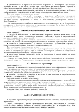 • ориентироваться в музыкально-поэтическом творчестве, в многообразии музыкального
фольклора России, в том числе родного края, сопоставлять различные образцы народной и
профессиональной музыки, ценить отечественные народные музыкальные традиции;
    • воплощать художественно-образное содержание и интонационно-мелодические особенности
профессионального и народного творчества (в пении, слове, движении, играх, действах и др.).
    Выпускник получит возможность научиться:
        реализовывать     творческий    потенциал,     осуществляя     собственные      музыкально-
исполнительские замыслы в различных видах деятельности; записывать свои выступления и
культурно-массовые мероприятия на аудио- и видео-носители, редактировать записи и
тиражировать их;
    • организовывать культурный досуг, самостоятельную музыкально-творческую деятельность,
музицировать и использовать компьютер и музыкальную клавиатуру для создания собственных
музыкальных произведений и в музыкальных играх.

                     3.7.2. Основные закономерности музыкального искусства
     Выпускник научится:
     • соотносить выразительные и изобразительные интонации, узнавать характерные черты
музыкальной речи разных композиторов, воплощать особенности музыки в исполнительской
деятельности на основе полученных знаний;
     • наблюдать за процессом и результатом музыкального развития на основе сходства и различия
интонаций, тем, образов и распознавать художественный смысл различных форм построения музыки;
     • общаться и взаимодействовать в процессе ансамблевого, коллективного (хорового и
инструментального) воплощения различных художественных образов.
     Выпускник получит возможность научиться:
     • реализовывать собственные творческие замыслы в различных видах музыкальной деятельности
(в пении и интерпретации музыки, игре на детских элементарных музыкальных инструментах,
музыкально-пластическом движении и импровизации);
     • использовать систему графических знаков для ориентации в нотном письме при пении
простейших мелодий;
     • владеть певческим голосом как инструментом духовного самовыражения и участвовать в
коллективной творческой деятельности при воплощении заинтересовавших его музыкальных образов.

                                 3.7.3. Музыкальная картина мира
     Выпускник научится:
     • исполнять музыкальные произведения разных форм и жанров (пение, драматизация, музыкально-
пластическое движение, инструментальное музицирование, импровизация и др.);
     • определять виды музыки, сопоставлять музыкальные образы в звучании различных музыкальных
инструментов, в том числе и современных электронных;
     • оценивать и соотносить содержание и музыкальный язык народного и профессионального
музыкального творчества разных стран мира.
     Выпускник получит возможность научиться:
     • адекватно оценивать явления музыкальной культуры и проявлять инициативу в выборе образцов
профессионального и музыкально-поэтического творчества народов мира;
     • оказывать помощь в организации и проведении школьных культурно-массовых мероприятий,
представлять широкой публике результаты собственной музыкально-творческой деятельности
(пение, инструментальное музицирование, драматизация и др.),
     собирать музыкальные коллекции (фонотека, видеотека).


                            3.8. ИЗОБРАЗИТЕЛЬНОЕ ИСКУССТВО

    В результате изучения изобразительного искусства на ступени начального общего образования у
обучающихся:
      будут сформированы основы художественной культуры: представления о специфике
изобразительного искусства, потребность в художественном творчестве и в общении с искусством,
первоначальные понятия о выразительных возможностях языка искусства;
 