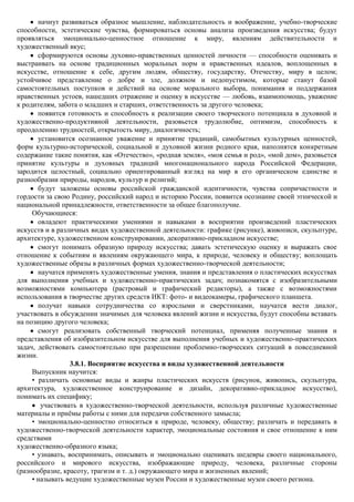 начнут развиваться образное мышление, наблюдательность и воображение, учебно-творческие
способности, эстетические чувства, формироваться основы анализа произведения искусства; будут
проявляться эмоционально-ценностное отношение к миру, явлениям действительности и
художественный вкус;
       сформируются основы духовно-нравственных ценностей личности — способности оценивать и
выстраивать на основе традиционных моральных норм и нравственных идеалов, воплощенных в
искусстве, отношение к себе, другим людям, обществу, государству, Отечеству, миру в целом;
устойчивое представление о добре и зле, должном и недопустимом, которые станут базой
самостоятельных поступков и действий на основе морального выбора, понимания и поддержания
нравственных устоев, нашедших отражение и оценку в искусстве — любовь, взаимопомощь, уважение
к родителям, забота о младших и старших, ответственность за другого человека;
       появится готовность и способность к реализации своего творческого потенциала в духовной и
художественно-продуктивной деятельности, разовьется трудолюбие, оптимизм, способность к
преодолению трудностей, открытость миру, диалогичность;
       установится осознанное уважение и принятие традиций, самобытных культурных ценностей,
форм культурно-исторической, социальной и духовной жизни родного края, наполнятся конкретным
содержание такие понятия, как «Отечество», «родная земля», «моя семья и род», «мой дом», разовьется
принятие культуры и духовных традиций многонационального народа Российской Федерации,
зародится целостный, социально ориентированный взгляд на мир в его органическом единстве и
разнообразии природы, народов, культур и религий;
       будут заложены основы российской гражданской идентичности, чувства сопричастности и
гордости за свою Родину, российский народ и историю России, появится осознание своей этнической и
национальной принадлежности, ответственности за общее благополучие.
     Обучающиеся:
       овладеют практическими умениями и навыками в восприятии произведений пластических
искусств и в различных видах художественной деятельности: графике (рисунке), живописи, скульптуре,
архитектуре, художественном конструировании, декоративно-прикладном искусстве;
       смогут понимать образную природу искусства; давать эстетическую оценку и выражать свое
отношение к событиям и явлениям окружающего мира, к природе, человеку и обществу; воплощать
художественные образы в различных формах художественно-творческой деятельности;
       научатся применять художественные умения, знания и представления о пластических искусствах
для выполнения учебных и художественно-практических задач; познакомятся с изобразительными
возможностями компьютера (растровый и графический редакторы), а также с возможностями
использования в творчестве других средств ИКТ: фото- и видеокамеры, графического планшета.
       получат навыки сотрудничества со взрослыми и сверстниками, научатся вести диалог,
участвовать в обсуждении значимых для человека явлений жизни и искусства, будут способны вставать
на позицию другого человека;
       смогут реализовать собственный творческий потенциал, применяя полученные знания и
представления об изобразительном искусстве для выполнения учебных и художественно-практических
задач, действовать самостоятельно при разрешении проблемно-творческих ситуаций в повседневной
жизни.
                  3.8.1. Восприятие искусства и виды художественной деятельности
     Выпускник научится:
     • различать основные виды и жанры пластических искусств (рисунок, живопись, скульптура,
архитектура, художественное конструирование и дизайн, декоративно-прикладное искусство),
понимать их специфику;
        участвовать в художественно-творческой деятельности, используя различные художественные
материалы и приѐмы работы с ними для передачи собственного замысла;
     • эмоционально-ценностно относиться к природе, человеку, обществу; различать и передавать в
художественно-творческой деятельности характер, эмоциональные состояния и свое отношение к ним
средствами
художественно-образного языка;
     • узнавать, воспринимать, описывать и эмоционально оценивать шедевры своего национального,
российского и мирового искусства, изображающие природу, человека, различные стороны
(разнообразие, красоту, трагизм и т. д.) окружающего мира и жизненных явлений;
     • называть ведущие художественные музеи России и художественные музеи своего региона.
 