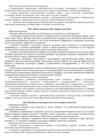 Выпускник получит возможность научиться:
     • воспринимать произведения изобразительного искусства, участвовать в обсуждении их
содержания и выразительных средств, различать сюжет и содержание в знакомых произведениях;
     • видеть проявления художественной культуры вокруг: музеи искусства, архитектура,
скульптура, дизайн, декоративные искусства в доме, на улице, в театре;
     • высказывать аргументированное суждение о художественных произведениях, изображающих
человека, природу и окружающую жизнь, реальные и фантастические сюжеты;
         осуществлять в контролируемом Интернете поиск сайтов, посвященных художественному и
прикладному творчеству, включая сайты, созданные музеями России.

                          3.8.2. Азбука искусства. Как говорит искусство?
     Выпускник научится:
     • создавать простые композиции на заданную тему на плоскости и в пространстве;
     • использовать выразительные средства изобразительного искусства: композицию, форму, ритм,
линию, цвет, объем, фактуру; различные художественные материалы для воплощения собственного
художественно-творческого замысла (в том числе возможности графического и растрового редактора,
видео- и фотокамеры, графического планшета);
     • различать основные и составные, теплые и холодные цвета; изменять их эмоциональную
напряженность с помощью смешивания с белой и черной красками; использовать их для передачи
художественного замысла в собственной учебно-творческой деятельности;
     • создавать средствами живописи, графики, скульптуры, декоративно-прикладного искусства образ
человека: передавать на плоскости и в объеме пропорции лица, фигуры; передавать характерные черты
внешнего облика, одежды, украшений человека;
     • наблюдать, сравнивать, сопоставлять и анализировать пространственную форму предмета;
изображать предметы различной формы; использовать простые формы для создания выразительных
образов в живописи, скульптуре, графике, художественном конструировании, в том числе на
компьютере;
     • использовать декоративные элементы, геометрические, растительные узоры для украшения своих
изделий и предметов быта; использовать ритм и стилизацию форм для создания орнамента; передавать
в собственной художественно-творческой деятельности специфику стилистики произведений народных
художественных промыслов в России (с учѐтом местных условий).
     Выпускник получит возможность научиться:
     • пользоваться средствами выразительности языка живописи, графики, скульптуры,
декоративно-прикладного      искусства,    художественного     конструирования     в  собственной
художественно-творческой деятельности; передавать разнообразные эмоциональные состояния,
используя различные оттенки цвета, при создании живописных композиций на заданные темы;
     • моделировать новые формы, различные ситуации, путем трансформации известного, создавать
новые образы природы, человека, живых существ и построек средствами изобразительного искусства
и компьютерной графики;
     • выполнять простые рисунки и орнаментальные композиции, используя язык компьютерной
графики, в том числе используя готовые фрагменты изображений (аппликацию).

                      3.8.3. Значимые темы искусства. О чем говорит искусство?
     Выпускник научится:
     • осознавать значимые темы искусства и жизни, отражать их в собственной художественно-
творческой деятельности;
     • выбирать художественные материалы, средства художественной выразительности для создания
образов природы, человека, явлений и передачи своего отношения к ним; решать художественные
задачи с опорой на правила перспективы, цветоведения, усвоенные способы действия;
     • передавать характер и намерения объекта (природы, человека, сказочного героя, предмета,
явления и т. д.) в живописи, графике и скульптуре, выражая к нему свое отношение.
     Выпускник получит возможность научиться:
     • видеть, чувствовать и изображать красоту и разнообразие природы, человека, зданий,
предметов, явлений действительности;
     • понимать и передавать в художественной работе разницу представлений о красоте человека в
разных культурах мира, проявлять терпимость к другим вкусам и мнениям;
 