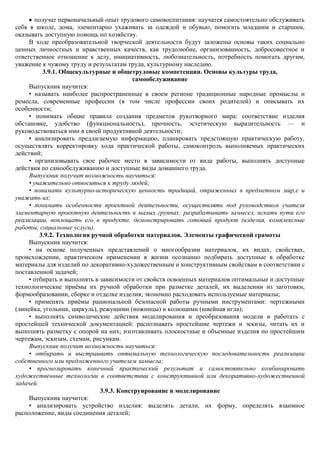 получат первоначальный опыт трудового самовоспитания: научатся самостоятельно обслуживать
себя в школе, дома, элементарно ухаживать за одеждой и обувью, помогать младшим и старшим,
оказывать доступную помощь по хозяйству.
     В ходе преобразовательной творческой деятельности будут заложены основы таких социально
ценных личностных и нравственных качеств, как трудолюбие, организованность, добросовестное и
ответственное отношение к делу, инициативность, любознательность, потребность помогать другим,
уважение к чужому труду и результатам труда, культурному наследию.
           3.9.1. Общекультурные и общетрудовые компетенции. Основы культуры труда,
                                          самообслуживание
     Выпускник научится:
     • называть наиболее распространенные в своем регионе традиционные народные промыслы и
ремесла, современные профессии (в том числе профессии своих родителей) и описывать их
особенности;
     • понимать общие правила создания предметов рукотворного мира: соответствие изделия
обстановке, удобство (функциональность), прочность, эстетическую выразительность — и
руководствоваться ими в своей продуктивной деятельности;
     • анализировать предлагаемую информацию, планировать предстоящую практическую работу,
осуществлять корректировку хода практической работы, самоконтроль выполняемых практических
действий;
     • организовывать свое рабочее место в зависимости от вида работы, выполнять доступные
действия по самообслуживанию и доступные виды домашнего труда.
     Выпускник получит возможность научиться:
     • уважительно относиться к труду людей;
     • понимать культурно-историческую ценность традиций, отраженных в предметном мир,е и
уважать их;
     • понимать особенности проектной деятельности, осуществлять под руководством учителя
элементарную проектную деятельность в малых группах: разрабатывать замысел, искать пути его
реализации, воплощать его в продукте, демонстрировать готовый продукт (изделия, комплексные
работы, социальные услуги).
          3.9.2. Технология ручной обработки материалов. Элементы графической грамоты
     Выпускник научится:
     • на основе полученных представлений о многообразии материалов, их видах, свойствах,
происхождении, практическом применении в жизни осознанно подбирать доступные в обработке
материалы для изделий по декоративно-художественным и конструктивным свойствам в соответствии с
поставленной задачей;
     • отбирать и выполнять в зависимости от свойств освоенных материалов оптимальные и доступные
технологические приѐмы их ручной обработки при разметке деталей, их выделении из заготовки,
формообразовании, сборке и отделке изделия; экономно расходовать используемые материалы;
     • применять приѐмы рациональной безопасной работы ручными инструментами: чертежными
(линейка, угольник, циркуль), режущими (ножницы) и колющими (швейная игла);
     • выполнять символические действия моделирования и преобразования модели и работать с
простейшей технической документацией: распознавать простейшие чертежи и эскизы, читать их и
выполнять разметку с опорой на них; изготавливать плоскостные и объемные изделия по простейшим
чертежам, эскизам, схемам, рисункам.
     Выпускник получит возможность научиться:
     • отбирать и выстраивать оптимальную технологическую последовательность реализации
собственного или предложенного учителем замысла;
     • прогнозировать конечный практический результат и самостоятельно комбинировать
художественные технологии в соответствии с конструктивной или декоративно-художественной
задачей.
                              3.9.3. Конструирование и моделирование
     Выпускник научится:
     • анализировать устройство изделия: выделять детали, их форму, определять взаимное
расположение, виды соединения деталей;
 