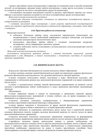• решать простейшие задачи конструктивного характера по изменению вида и способа соединения
деталей: на достраивание, придание новых свойств конструкции, а также другие доступные и сходные
по сложности задачи (в том числе в интерактивных средах на компьютере);
     • изготавливать несложные конструкции изделий по рисунку, простейшему чертежу или эскизу,
образцу и доступным заданным условиям (в том числе в интерактивных средах на компьютере).
     Выпускник получит возможность научиться:
     • соотносить объемную конструкцию, основанную на правильных геометрических формах, с
изображениями их разверток;
     • создавать мысленный образ конструкции с целью решения определенной конструкторской
задачи или передачи определенной художественно-эстетической информации, воплощать этот образ
в материале.
                               3.9.4. Практика работы на компьютере
   Выпускник научится:
          соблюдать безопасные приѐмы труда, пользоваться персональным компьютером для
          воспроизведения и поиска необходимой информации в ресурсе компьютера, для решения
          доступных конструкторско-технологических задач;
          использовать простейшие приѐмы работы с готовыми электронными ресурсами:
          активировать, читать информацию, выполнять задания;
          создавать небольшие тексты, иллюстрации к устному рассказу, используя редакторы текстов
          и презентаций.
   Выпускник получит возможность научиться:
   пользоваться доступными приѐмами работы с готовой текстовой, визуальной, звуковой
информацией в сети Интернет, а также познакомится с доступными способами еѐ получения,
хранения, переработки.


                               3.10. ФИЗИЧЕСКАЯ КУЛЬТУРА

     В результате обучения обучающиеся на ступени начального общего образования:
       начнут понимать значение занятий физической культурой для укрепления здоровья, физического
развития и физической подготовленности, для трудовой деятельности, военной практики;
       начнут осознанно использовать знания, полученные в курсе «Физическая культура», при
планировании и соблюдении режима дня, выполнении физических упражнений и во время подвижных
игр на досуге;
       узнают о положительном влиянии занятий физическими упражнениями на развитие систем
дыхания и кровообращения, поймут необходимость и смысл проведения простейших закаливающих
процедур.
     Обучающиеся:
       освоят первичные навыки и умения по организации и проведению утренней зарядки,
физкультурно-оздоровительных мероприятий в течение учебного дня, во время подвижных игр в
помещении и на открытом воздухе;
       научатся составлять комплексы оздоровительных и общеразвивающих упражнений,
использовать простейший спортивный инвентарь и оборудование;
       освоят правила поведения и безопасности во время занятий физическими упражнениями,
правила подбора одежды и обуви в зависимости от условий проведения занятий;
       научатся наблюдать за изменением собственного роста, массы тела и показателей развития
основных физических качеств; измерять величину физической нагрузки по частоте пульса во время
выполнения физических упражнений;
       научатся выполнять комплексы специальных упражнений, направленных на формирование
правильной осанки, профилактику нарушения зрения, развитие систем дыхания и кровообращения;
       приобретут жизненно важные двигательные навыки и умения, необходимые для
жизнедеятельности каждого человека: бегать и прыгать различными способами; метать и бросать мячи;
лазать и перелезать через препятствия; выполнять акробатические и гимнастические упражнения,
простейшие комбинации; передвигаться на лыжах и плавать простейшими способами; будут
демонстрировать постоянный прирост показателей развития основных физических качеств;
 