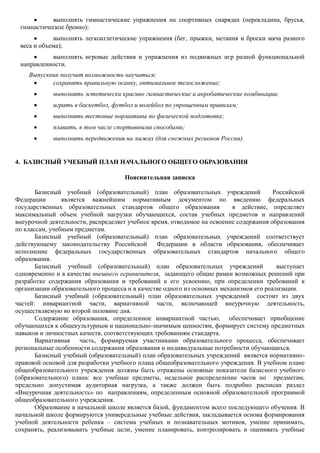 выполнять гимнастические упражнения на спортивных снарядах (перекладина, брусья,
 гимнастическое бревно);
            выполнять легкоатлетические упражнения (бег, прыжки, метания и броски мяча разного
 веса и объема);
           выполнять игровые действия и упражнения из подвижных игр разной функциональной
 направленности.
    Выпускник получит возможность научиться:
           сохранять правильную осанку, оптимальное телосложение;
            выполнять эстетически красиво гимнастические и акробатические комбинации;
            играть в баскетбол, футбол и волейбол по упрощенным правилам;
            выполнять тестовые нормативы по физической подготовке;
            плавать, в том числе спортивными способами;
            выполнять передвижения на лыжах (для снежных регионов России).


4. БАЗИСНЫЙ УЧЕБНЫЙ ПЛАН НАЧАЛЬНОГО ОБЩЕГО ОБРАЗОВАНИЯ

                                     Пояснительная записка

       Базисный учебный (образовательный) план образовательных учреждений               Российской
Федерации       является важнейшим нормативным документом по введению федеральных
государственных образовательных стандартов общего образования             в действие, определяет
максимальный объем учебной нагрузки обучающихся, состав учебных предметов и направлений
внеурочной деятельности, распределяет учебное время, отводимое на освоение содержания образования
по классам, учебным предметам.
       Базисный учебный (образовательный) план образовательных учреждений соответствует
действующему законодательству Российской        Федерации в области образования, обеспечивает
исполнение федеральных государственных образовательных стандартов начального общего
образования.
       Базисный учебный (образовательный) план образовательных учреждений                выступает
одновременно и в качестве внешнего ограничителя, задающего общие рамки возможных решений при
разработке содержания образования и требований к его усвоению, при определении требований к
организации образовательного процесса и в качестве одного из основных механизмов его реализации.
       Базисный учебный (образовательный) план образовательных учреждений состоит из двух
частей: инвариантной части, вариативной части, включающей внеурочную деятельность,
осуществляемую во второй половине дня.
       Содержание образования, определенное инвариантной частью, обеспечивает приобщение
обучающихся к общекультурным и национально-значимым ценностям, формирует систему предметных
навыков и личностных качеств, соответствующих требованиям стандарта.
       Вариативная часть, формируемая участниками образовательного процесса, обеспечивает
региональные особенности содержания образования и индивидуальные потребности обучающихся.
       Базисный учебный (образовательный) план образовательных учреждений является нормативно-
правовой основой для разработки учебного плана общеобразовательного учреждения. В учебном плане
общеобразовательного учреждения должны быть отражены основные показатели базисного учебного
(образовательного) плана: все учебные предметы, недельное распределение часов по предметам,
предельно допустимая аудиторная нагрузка, а также должен быть подробно расписан раздел
«Внеурочная деятельность» по направлениям, определенным основной образовательной программой
общеобразовательного учреждения.
       Образование в начальной школе является базой, фундаментом всего последующего обучения. В
начальной школе формируются универсальные учебные действия, закладывается основа формирования
учебной деятельности ребенка – система учебных и познавательных мотивов, умение принимать,
сохранять, реализовывать учебные цели, умение планировать, контролировать и оценивать учебные
 