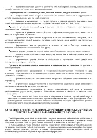 –      восприятия мира как единого и целостного при разнообразии культур, национальностей,
религий; уважения истории и культуры каждого народа;
    • формирование психологических условий развития общения, сотрудничества на основе:
      – доброжелательности, доверия и внимательности к людям, готовности к сотрудничеству и
дружбе, оказанию помощи тем, кто в ней нуждается;
      –      уважения к окружающим — умения слушать и слышать партнера, признавать право
каждого на собственное мнение и принимать решения с учѐтом позиций всех участников;
    • развитие   ценностно-смысловой сферы личности на основе общечеловеческих принципов
нравственности и гуманизма:
      –      принятия и уважения ценностей семьи и образовательного учреждения, коллектива и
общества и стремления следовать им;
      –     ориентации в нравственном содержании и смысле как собственных поступков, так и
поступков окружающих людей, развитие этических чувств (стыда, вины, совести) как регуляторов
морального поведения;
      –      формирования чувства прекрасного и эстетических чувств благодаря знакомству с
мировой и отечественной художественной культурой;
    • развитие умения учиться как первого шага к самообразованию и самовоспитанию, а именно:
    –       развитие широких познавательных интересов, инициативы и любознательности, мотивов
познания и творчества;
     –      формирование умения учиться и способности к организации своей деятельности
(планированию, контролю, оценке);
    • развитие самостоятельности, инициативы и ответственности личности как условия еѐ
самоактуализации:
     –       формирование самоуважения и эмоционально-положительного отношения к себе,
готовности открыто выражать и отстаивать свою позицию, критичности к своим поступкам и умения
адекватно их оценивать;
     –        развитие готовности к самостоятельным поступкам и действиям, ответственности за их
результаты;
     –      формирование целеустремленности и настойчивости в достижении целей, готовности к
преодолению трудностей и жизненного оптимизма;
     –       формирование нетерпимости и умения противостоять действиям и влияниям,
представляющим угрозу жизни, здоровью, безопасности личности и общества в пределах своих
возможностей.
        Реализация ценностных ориентиров общего образования в единстве процессов обучения и
   воспитания, познавательного и личностного развития обучающихся на основе формирования общих
   учебных умений, обобщѐнных способов действия обеспечивает высокую эффективность решения
   жизненных задач и возможность саморазвития обучающихся.


5.2. ПОНЯТИЕ, ФУНКЦИИ, СОСТАВ И ХАРАКТЕРИСТИКИ УНИВЕРСАЛЬНЫХ УЧЕБНЫХ
          ДЕЙСТВИЙ НА СТУПЕНИ НАЧАЛЬНОГО ОБЩЕГО ОБРАЗОВАНИЯ

     Последовательная реализация деятельностного подхода направлена на повышение эффективности
образования, более гибкое и прочное усвоение знаний учащимися, возможность их самостоятельного
движения в изучаемой области, существенное повышение их мотивации и интереса к учебе.
     В рамках деятельностного подхода в качестве общеучебных действий рассматриваются основные
структурные компоненты учебной деятельности — мотивы, особенности целеполагания (учебная цель и
задачи), учебные действия, контроль и оценка, сформированность которых является одной из
составляющих успешности обучения в образовательном учреждении.
 