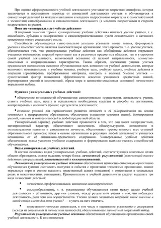 При оценке сформированности учебной деятельности учитывается возрастная специфика, которая
заключается в постепенном переходе от совместной деятельности учителя и обучающегося к
совместно-разделенной (в младшем школьном и младшем подростковом возрасте) и к самостоятельной
с элементами самообразования и самовоспитания деятельности (в младшем подростковом и старшем
подростковом возрасте).
     Понятие «универсальные учебные действия»
     В широком значении термин «универсальные учебные действия» означает умение учиться, т. е.
способность субъекта к саморазвитию и самосовершенствованию путем сознательного и активного
присвоения нового социального опыта.
     Способность обучающегося самостоятельно успешно усваивать новые знания, формировать
умения и компетентности, включая самостоятельную организацию этого процесса, т. е. умение учиться,
обеспечивается тем, что универсальные учебные действия как обобщѐнные действия открывают
учащимся возможность широкой ориентации как в различных предметных областях, так и в строении
самой учебной деятельности, включающей осознание еѐ целевой направленности, ценностно-
смысловых и операциональных характеристик. Таким образом, достижение умения учиться
предполагает полноценное освоение обучающимися всех компонентов учебной деятельности, которые
включают: познавательные и учебные мотивы, учебную цель, учебную задачу, учебные действия и
операции (ориентировка, преобразование материала, контроль и оценка). Умение учиться —
существенный фактор повышения эффективности освоения учащимися предметных знаний,
формирования умений и компетенций, образа мира и ценностно-смысловых оснований личностного
морального выбора.

    Функции универсальных учебных действий:
    • обеспечение возможностей обучающегося самостоятельно осуществлять деятельность учения,
ставить учебные цели, искать и использовать необходимые средства и способы их достижения,
контролировать и оценивать процесс и результаты деятельности;
    • создание условий для гармоничного развития личности и еѐ самореализации на основе
готовности к непрерывному образованию; обеспечение успешного усвоения знаний, формирования
умений, навыков и компетентностей в любой предметной области.
     Универсальный характер учебных действий проявляется в том, что они носят надпредметный,
метапредметный характер; обеспечивают целостность общекультурного, личностного и
познавательного развития и саморазвития личности; обеспечивают преемственность всех ступеней
образовательного процесса; лежат в основе организации и регуляции любой деятельности учащегося
независимо от еѐ специально-предметного содержания. Универсальные учебные действия
обеспечивают этапы усвоения учебного содержания и формирования психологических способностей
обучающегося.
     Виды универсальных учебных действий.
     В составе основных видов универсальных учебных действий, соответствующих ключевым целям
общего образования, можно выделить четыре блока: личностный, регулятивный (включающий также
действия саморегуляции), познавательный и коммуникативный.
     Личностные универсальные учебные действия обеспечивают ценностно-смысловую ориентацию
обучающихся (умение соотносить поступки и события с принятыми этическими принципами, знание
моральных норм и умение выделить нравственный аспект поведения) и ориентацию в социальных
ролях и межличностных отношениях. Применительно к учебной деятельности следует выделить три
вида личностных действий:
        •   личностное, профессиональное, жизненное самоопределение;
        •   смыслообразование, т. е. установление обучающимися связи между целью учебной
   деятельности и еѐ мотивом, другими словами, между результатом учения и тем, что побуждает
   деятельность, ради чего она осуществляется. Ученик должен задаваться вопросом: какое значение и
   какой смысл имеет для меня учение? — и уметь на него отвечать.
        •    нравственно-этическая ориентация, в том числе и оценивание усваиваемого содержания
   (исходя из социальных и личностных ценностей), обеспечивающее личностный моральный выбор.
     Регулятивные универсальные учебные действия обеспечивают обучающимся организацию своей
учебной деятельности. К ним относятся:
 