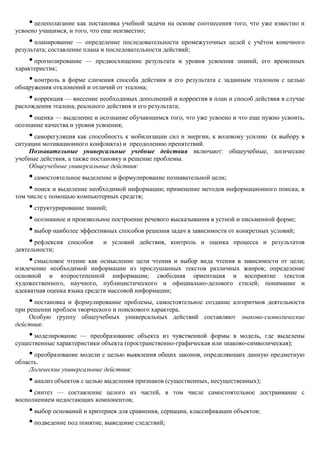 • целеполагание как постановка учебной задачи на основе соотнесения того, что уже известно и
усвоено учащимся, и того, что еще неизвестно;
    • планирование — определение последовательности промежуточных целей с учѐтом конечного
результата; составление плана и последовательности действий;
    • прогнозирование — предвосхищение результата и уровня усвоения знаний, его временных
характеристик;
    • контроль в форме сличения способа действия и его результата с заданным эталоном с целью
обнаружения отклонений и отличий от эталона;
    • коррекция — внесение необходимых дополнений и корректив в план и способ действия в случае
расхождения эталона, реального действия и его результата;
    • оценка — выделение и осознание обучающимся того, что уже усвоено и что еще нужно усвоить,
осознание качества и уровня усвоения;
    • саморегуляция как способность к мобилизации сил и энергии, к волевому усилию (к выбору в
ситуации мотивационного конфликта) и преодолению препятствий.
     Познавательные универсальные учебные действия включают: общеучебные, логические
учебные действия, а также постановку и решение проблемы.
     Общеучебные универсальные действия:
    • самостоятельное выделение и формулирование познавательной цели;
    • поиск и выделение необходимой информации; применение методов информационного поиска, в
том числе с помощью компьютерных средств;
    • структурирование знаний;
    • осознанное и произвольное построение речевого высказывания в устной и письменной форме;
    • выбор наиболее эффективных способов решения задач в зависимости от конкретных условий;
    • рефлексия способов и условий действия, контроль и оценка процесса и результатов
деятельности;
    • смысловое чтение как осмысление цели чтения и выбор вида чтения в зависимости от цели;
извлечение необходимой информации из прослушанных текстов различных жанров; определение
основной и второстепенной информации; свободная ориентация и восприятие текстов
художественного, научного, публицистического и официально-делового стилей; понимание и
адекватная оценка языка средств массовой информации;
    • постановка и формулирование проблемы, самостоятельное создание алгоритмов деятельности
при решении проблем творческого и поискового характера.
     Особую группу общеучебных универсальных действий составляют знаково-символические
действия:
    • моделирование — преобразование объекта из чувственной формы в модель, где выделены
существенные характеристики объекта (пространственно-графическая или знаково-символическая);
    • преобразование модели с целью выявления общих законов, определяющих данную предметную
область.
    Логические универсальные действия:
    • анализ объектов с целью выделения признаков (существенных, несущественных);
    • синтез — составление целого из частей, в том числе самостоятельное достраивание          с
восполнением недостающих компонентов;
    • выбор оснований и критериев для сравнения, сериации, классификации объектов;
    • подведение под понятие, выведение следствий;
 