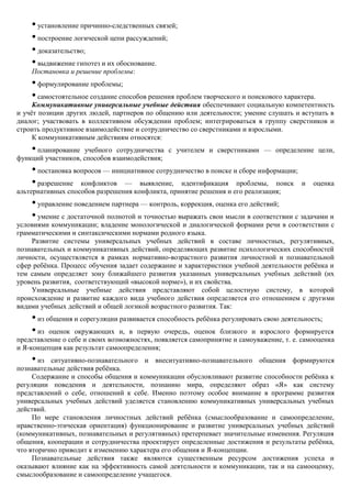 • установление причинно-следственных связей;
    • построение логической цепи рассуждений;
    • доказательство;
    • выдвижение гипотез и их обоснование.
    Постановка и решение проблемы:
    • формулирование проблемы;
    • самостоятельное создание способов решения проблем творческого и поискового характера.
     Коммуникативные универсальные учебные действия обеспечивают социальную компетентность
и учѐт позиции других людей, партнеров по общению или деятельности; умение слушать и вступать в
диалог; участвовать в коллективном обсуждении проблем; интегрироваться в группу сверстников и
строить продуктивное взаимодействие и сотрудничество со сверстниками и взрослыми.
     К коммуникативным действиям относятся:
    •планирование учебного сотрудничества с учителем и сверстниками — определение цели,
функций участников, способов взаимодействия;
    • постановка вопросов — инициативное сотрудничество в поиске и сборе информации;
    • разрешение конфликтов — выявление, идентификация проблемы, поиск                  и   оценка
альтернативных способов разрешения конфликта, принятие решения и его реализация;
    • управление поведением партнера — контроль, коррекция, оценка его действий;
    • умение с достаточной полнотой и точностью выражать свои мысли в соответствии с задачами и
условиями коммуникации; владение монологической и диалогической формами речи в соответствии с
грамматическими и синтаксическими нормами родного языка.
    Развитие системы универсальных учебных действий в составе личностных, регулятивных,
познавательных и коммуникативных действий, определяющих развитие психологических способностей
личности, осуществляется в рамках нормативно-возрастного развития личностной и познавательной
сфер ребѐнка. Процесс обучения задает содержание и характеристики учебной деятельности ребѐнка и
тем самым определяет зону ближайшего развития указанных универсальных учебных действий (их
уровень развития, соответствующий «высокой норме»), и их свойства.
    Универсальные учебные действия представляют собой целостную систему, в которой
происхождение и развитие каждого вида учебного действия определяется его отношением с другими
видами учебных действий и общей логикой возрастного развития. Так:
    • из общения и сорегуляции развивается способность ребѐнка регулировать свою деятельность;
    • из оценок окружающих и, в первую очередь, оценок близкого и взрослого формируется
представление о себе и своих возможностях, появляется самопринятие и самоуважение, т. е. самооценка
и Я-концепция как результат самоопределения;
    •  из ситуативно-познавательного и внеситуативно-познавательного общения формируются
познавательные действия ребѐнка.
     Содержание и способы общения и коммуникации обусловливают развитие способности ребѐнка к
регуляции поведения и деятельности, познанию мира, определяют образ «Я» как систему
представлений о себе, отношений к себе. Именно поэтому особое внимание в программе развития
универсальных учебных действий уделяется становлению коммуникативных универсальных учебных
действий.
     По мере становления личностных действий ребѐнка (смыслообразование и самоопределение,
нравственно-этическая ориентация) функционирование и развитие универсальных учебных действий
(коммуникативных, познавательных и регулятивных) претерпевает значительные изменения. Регуляция
общения, кооперации и сотрудничества проектирует определенные достижения и результаты ребѐнка,
что вторично приводит к изменению характера его общения и Я-концепции.
     Познавательные действия также являются существенным ресурсом достижения успеха и
оказывают влияние как на эффективность самой деятельности и коммуникации, так и на самооценку,
смыслообразование и самоопределение учащегося.
 