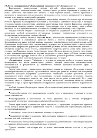 5.3. Связь универсальных учебных действий с содержанием учебных предметов
      Формирование универсальных учебных действий, обеспечивающих решение задач
общекультурного, ценностно-личностного, познавательного развития обучающихся реализуется в
рамках целостного образовательного процесса в ходе изучения системы учебных предметов и
дисциплин, в метапредметной деятельности, организации форм учебного сотрудничества и решения
важных задач жизнедеятельности обучающихся.
      На ступени начального общего образования имеет особое значение обеспечение при организации
учебного процесса сбалансированного развития у обучающихся логического мышления и наглядно-
образного, знаково-символического мышления, исключающее риск развития формализма мышления,
формирования псевдологического мышления. Существенную роль в этом играют такие учебные
предметы, как «Литературное чтение», «Технология», «Изобразительное искусство», «Музыка».
      Каждый учебный предмет в зависимости от предметного содержания и релевантных способов
организации учебной деятельности обучающихся раскрывает определенные возможности для
формирования универсальных учебных действий.
      В частности,учебные предметы «Русский язык», обеспечивают формирование познавательных,
коммуникативных и регулятивных действий. Работа с текстом открывает возможности для
формирования логических действий анализа, сравнения, установления причинно-следственных связей.
Ориентация в морфологической и синтаксической структуре языка и усвоение правил строения слова и
предложения, графической формы букв обеспечивает развитие знаково-символических действий —
замещения (например, звука буквой), моделирования (например, состава слова путем составления
схемы) и преобразования модели (видоизменения слова). Изучение русского и родного языка создает
условия для формирования «языкового чутья», как результата ориентировки ребѐнка в грамматической
и синтаксической структуре родного языка и обеспечивает успешное развитие адекватных возрасту
форм и функций речи, включая обобщающую и планирующую функции.
      «Литературное чтение». Требования к результатам изучения учебного предмета включают
формирование всех видов универсальных учебных действий личностных, коммуникативных,
познавательных и регулятивных (с приоритетом развития ценностно-смысловой сферы и
коммуникации).
      Литературное чтение — осмысленная, творческая духовная деятельность, обеспечивает освоение
идейно-нравственного содержания художественной литературы, развитие эстетического восприятия.
Важнейшей функцией восприятия художественной литературы является трансляция духовно-
нравственного опыта общества через коммуникацию системы социальных личностных смыслов,
раскрывающих нравственное значение поступков героев литературных произведений. На ступени
начального общего образования важным средством организации понимания авторской позиции,
отношения автора к героям произведения и отображаемой действительности является выразительное
чтение.
      Учебный предмет «Литературное чтение» обеспечивает формирование следующих универсальных
учебных действий:
    • смыслообразования через прослеживание «судьбы героя» и ориентацию учащегося в системе
личностных смыслов;
    • самоопределения и самопознания на основе сравнения «Я» с героями литературных
произведений посредством эмоционально-действенной идентификации;
    • основ гражданской идентичности путем знакомства с героическим историческим прошлым
своего народа и своей страны и переживания гордости и эмоциональной сопричастности подвигам и
достижениям еѐ граждан;
    • эстетических ценностей и на их основе эстетических критериев;
    • нравственно-этического оценивания через выявление морального содержания и нравственного
значения действий персонажей;
    • эмоционально-личностной децентрации на основе отождествления себя с героями произведения,
соотнесения и сопоставления их позиций, взглядов и мнений;
    • умения понимать контекстную речь на основе воссоздания картины событий и поступков
персонажей;
 