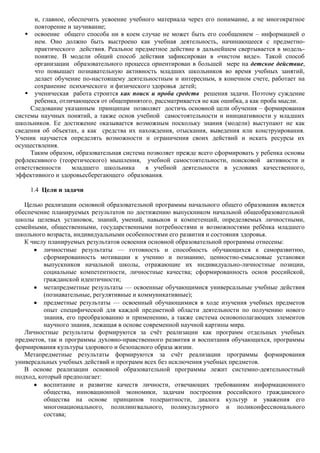 и, главное, обеспечить усвоение учебного материала через его понимание, а не многократное
       повторение и заучивание;
    освоение общего способа ни в коем случае не может быть его сообщением – информацией о
       нем. Оно должно быть выстроено как учебная деятельность, начинающееся с предметно-
       практического действия. Реальное предметное действие в дальнейшем свертывается в модель-
       понятие. В модели общий способ действия зафиксирован в «чистом виде». Такой способ
       организации образовательного процесса ориентирован в большей мере на детское действие,
       что повышает познавательную активность младших школьников во время учебных занятий,
       делает обучение по-настоящему деятельностным и интересным, в конечном счете, работает на
       сохранение психического и физического здоровья детей;
    ученическая работа строится как поиск и проба средств решения задачи. Поэтому суждение
       ребенка, отличающееся от общепринятого, рассматривается не как ошибка, а как проба мысли.
     Следование указанным принципам позволяет достичь основной цели обучения – формирования
системы научных понятий, а также основ учебной самостоятельности и инициативности у младших
школьников. Ее достижение оказывается возможным поскольку знания (модели) выступают не как
сведения об объектах, а как средства их нахождения, отыскания, выведения или конструирования.
Ученик научается определять возможности и ограничения своих действий и искать ресурсы их
осуществления.
     Таким образом, образовательная система позволяет прежде всего сформировать у ребенка основы
рефлексивного (теоретического) мышления, учебной самостоятельности, поисковой активности и
ответственности     младшего школьника      в учебной деятельности в условиях качественного,
эффективного и здоровьесберегающего образования.

     1.4 Цели и задачи

   Целью реализации основной образовательной программы начального общего образования является
обеспечение планируемых результатов по достижению выпускником начальной общеобразовательной
школы целевых установок, знаний, умений, навыков и компетенций, определяемых личностными,
семейными, общественными, государственными потребностями и возможностями ребѐнка младшего
школьного возраста, индивидуальными особенностями его развития и состояния здоровья.
   К числу планируемых результатов освоения основной образовательной программы отнесены:
          личностные результаты — готовность и способность обучающихся к саморазвитию,
          сформированность мотивации к учению и познанию, ценностно-смысловые установки
          выпускников начальной школы, отражающие их индивидуально-личностные позиции,
          социальные компетентности, личностные качества; сформированность основ российской,
          гражданской идентичности;
          метапредметные результаты — освоенные обучающимися универсальные учебные действия
          (познавательные, регулятивные и коммуникативные);
          предметные результаты — освоенный обучающимися в ходе изучения учебных предметов
          опыт специфической для каждой предметной области деятельности по получению нового
          знания, его преобразованию и применению, а также система основополагающих элементов
          научного знания, лежащая в основе современной научной картины мира.
   Личностные результаты формируются за счѐт реализации как программ отдельных учебных
предметов, так и программы духовно-нравственного развития и воспитания обучающихся, программы
формирования культуры здорового и безопасного образа жизни.
   Метапредметные результаты формируются за счѐт реализации программы формирования
универсальных учебных действий и программ всех без исключения учебных предметов.
   В основе реализации основной образовательной программы лежит системно-деятельностный
подход, который предполагает:
          воспитание и развитие качеств личности, отвечающих требованиям информационного
          общества, инновационной экономики, задачам построения российского гражданского
          общества на основе принципов толерантности, диалога культур и уважения его
          многонационального, полилингвального, поликультурного и поликонфессионального
          состава;
 
