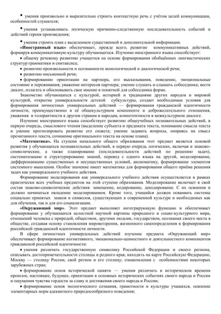• умения произвольно и выразительно строить контекстную речь с учѐтом целей коммуникации,
особенностей слушателя;
    • умения устанавливать логическую причинно-следственную последовательность событий и
действий героев произведения;
    • умения строить план с выделением существенной и дополнительной информации.
     «Иностранный язык» обеспечивает, прежде всего, развитие коммуникативных действий,
формируя коммуникативную культуру обучающегося. Изучение иностранного языка способствует:
       общему речевому развитию учащегося на основе формирования обобщѐнных лингвистических
структур грамматики и синтаксиса;
       развитию произвольности и осознанности монологической и диалогической речи;
       развитию письменной речи;
       формированию ориентации на партнера, его высказывания, поведение, эмоциональные
состояние и переживания; уважение интересов партнера; умение слушать и слышать собеседника; вести
диалог, излагать и обосновывать свое мнение в понятной для собеседника форме.
     Знакомство обучающихся с культурой, историей и традициями других народов и мировой
культурой, открытие универсальности детской субкультуры, создает необходимые условия для
формирования личностных универсальных действий — формирования гражданской идентичности
личности, преимущественно в еѐ общекультурном компоненте и доброжелательного отношения,
уважения и толерантности к другим странам и народам, компетентности в межкультурном диалоге.
     Изучение иностранного языка способствует развитию общеучебных познавательных действий, в
первую очередь, смыслового чтения (выделение субъекта и предиката текста, понимание смысла текста
и умение прогнозировать развитие его сюжета; умение задавать вопросы, опираясь на смысл
прочитанного текста, сочинение оригинального текста на основе плана).
     «Математика». На ступени начального общего образования этот предмет является основой
развития у обучающихся познавательных действий, в первую очередь логических, включая и знаково-
символические, а также планирование (последовательности действий по решению задач),
систематизацию и структурирование знаний, перевод с одного языка на другой, моделирование,
дифференциацию существенных и несущественных условий, аксиоматику, формирование элементов
системного мышления. Особое значение имеет математика для формирования общего приѐма решения
задач как универсального учебного действия.
     Формирование моделирования как универсального учебного действия осуществляется в рамках
практически всех учебных предметов на этой ступени образования. Моделирование включает в свой
состав знаково-символические действия: замещение, кодирование, декодирование. С их освоения и
должно начинаться овладение моделированием. Кроме того, учащийся должен осваивать системы
социально принятых знаков и символов, существующих в современной культуре и необходимых как
для обучения, так и для его социализации.
     «Окружающий мир». Этот предмет выполняет интегрирующую функцию и обеспечивает
формирование у обучающихся целостной научной картины природного и социо-культурного мира,
отношений человека с природой, обществом, другими людьми, государством, осознания своего места в
обществе, создавая основу становления мировоззрения, жизненного самоопределения и формирования
российской гражданской идентичности личности.
     В сфере личностных универсальных действий изучение предмета «Окружающий мир»
обеспечивает формирование когнитивного, эмоционально-ценностного и деятельностного компонентов
гражданской российской идентичности:
       умения различать государственную символику Российской Федерации и своего региона,
описывать достопримечательности столицы и родного края, находить на карте Российскую Федерацию,
Москву — столицу России, свой регион и его столицу; ознакомления с особенностями некоторых
зарубежных стран;
       формирование основ исторической памяти — умения различать в историческом времени
прошлое, настоящее, будущее, ориентации в основных исторических событиях своего народа и России
и ощущения чувства гордости за славу и достижения своего народа и России;
       формирование основ экологического сознания, грамотности и культуры учащихся, освоение
элементарных норм адекватного природосообразного поведения;
 