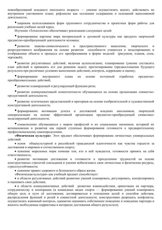 новообразований младшего школьного возраста — умении осуществлять анализ, действовать во
внутреннем умственном плане; рефлексии как осознании содержания и оснований выполняемой
деятельности;
    • широким использованием форм группового сотрудничества и проектных форм работы для
реализации учебных целей курса.
    Изучение «Технологии» обеспечивает реализацию следующих целей:
    • формирование картины мира материальной и духовной культуры как продукта творческой
предметно-преобразующей деятельности человека;
    • развитие знаково-символического и пространственного мышления, творческого и
репродуктивного воображения на основе развития способности учащегося к моделированию и
отображению объекта и процесса его преобразования в форме моделей (рисунков, планов, схем,
чертежей);
    • развитие  регулятивных действий, включая целеполагание; планирование (умение составлять
план действий и применять его для решения задач); прогнозирование (предвосхищение будущего
результата при различных условиях выполнения действия), контроль, коррекцию и оценку;
    • формирование    внутреннего    плана   на    основе   поэтапной    отработки   предметно-
преобразовательных действий;
    • развитие планирующей и регулирующей функции речи;
    • развитие коммуникативной компетентности обучающихся     на основе организации совместно-
продуктивной деятельности;
    • развитие эстетических представлений и критериев на основе изобразительной и художественной
конструктивной деятельности;
    • формирование мотивации успеха и достижений младших школьников,                 творческой
самореализации на основе эффективной организации предметно-преобразующей             символико-
моделирующей деятельности;
    • ознакомление   обучающихся с миром профессий и их социальным значением, историей их
возникновения и развития как первой ступенью формирования готовности к предварительному
профессиональному самоопределению.
     «Физическая культура». Этот предмет обеспечивает формирование личностных универсальных
действий:
       основ общекультурной и российской гражданской идентичности как чувства гордости за
достижения в мировом и отечественном спорте;
       освоение моральных норм помощи тем, кто в ней нуждается, готовности принять на себя
ответственность;
       развитие мотивации достижения и готовности к преодолению трудностей на основе
конструктивных стратегий совладания и умения мобилизовать свои личностные и физические ресурсы,
стрессоустойчивости;
       освоение правил здорового и безопасного образа жизни.
     «Физическая культура» как учебный предмет способствует:
       в области регулятивных действий развитию умений планировать, регулировать, контролировать
и оценивать свои действия;
       в области коммуникативных действий развитию взаимодействия, ориентации на партнера,
сотрудничеству и кооперации (в командных видах спорта — формированию умений планировать
общую цель и пути еѐ достижения; договариваться в отношении целей и способов действия,
распределения функций и ролей в совместной деятельности; конструктивно разрешать конфликты;
осуществлять взаимный контроль, адекватно оценивать собственное поведение и поведение партнера и
вносить необходимые коррективы в интересах достижения общего результата).
 