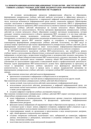 5.4. ИНФОРМАЦИОННО-КОММУНИКАЦИОННЫЕ ТЕХНОЛОГИИ – ИНСТРУМЕНТАРИЙ
  УНИВЕРСАЛЬНЫХ УЧЕБНЫХ ДЕЙСТВИЙ. ПОДПРОГРАММА ФОРМИРОВАНИЯ ИКТ-
                      КОМПЕТЕНТНОСТИ УЧАЩИХСЯ

         В условиях интенсификации процессов информатизации общества и образования,
формирование универсальных учебных действий наиболее естественно и эффективно проводить с
использованием цифровых инструментов, в современной цифровой коммуникационной среде (в том
числе, используя возможности информационной среды школы, социальные сервисы). Ориентировка
младших школьников в информационных и коммуникативных технологиях (ИКТ) и формирование
способности их грамотно применять (ИКТ-компетентность) являются важным элементомформирования
универсальных учебных действий обучающихся на ступени начального общего образования,
обеспечивающим его результативность. Поэтому программа формирования универсальных учебных
действий на ступени начального общего образования содержит настоящую подпрограмму, которая
указывает элементы компетентности в области применения ИКТ, входящие в те или иные действия.
Технологические навыки, являющиеся элементами ИКТ-компетентности, формируются не
изолированно, а в контексте их применения для решения познавательных и коммуникативных задач.
     Использование средств ИКТ помогает перейти от стихийного к целенаправленному и
планомерному формированию универсальных учебных действий. Естественно, что ИКТ могут (и
должны) широко применяться при оценке сформированности универсальных учебных действий, Для их
формирования исключительную важность имеет использование информационно-образовательной
среды, в которой планируют и фиксируют свою деятельность и результаты учителя и учащиеся.
     В ИКТ-компетентности выделяется учебная ИКТ-компетентность, как способность решать
учебные задачи с использованием общедоступных в начальной школе инструментов ИКТ и источников
информации в соответствии с возрастными потребностями и возможностями младшего школьника. Ее
частью является общая (общепользовательская) ИКТ-компетентность младшего школьника. Во многих
случаях учащиеся начальной школе осваивают элементы общей ИКТ-компетентности на уровне,
отвечающем их использованию взрослыми в повседневной жизни и профессиональной деятельности.
Решение задачи формирования ИКТ-компетентности должно быть зафиксировано (и проходить) не
только в программах отдельных учебных предметов (где формируется предметная ИКТ
компетентность), но, в том числе и прежде всего, в рамках надпредметной программы по
формированию универсальных учебных действий, с которыми учебная ИКТ-компетентность сущностно
связана.
     При освоении личностных действий ведется формирование:
       критического отношения к информации и избирательности ее восприятия;
       уважения к информации о частной жизни и информационным результатам других людей.
При освоении регулятивных универсальных учебных действий обеспечивается:
       оценка условий, хода и результатов действий, выполняемых в информационной среде;
       использование результатов действия, размещенных в цифровой информационной среде, для
       выполнения оценки выполненного действия самим обучающимся, его товарищами и учителями,
       а также для их коррекции;
       создание цифрового портфолио учебных достижений учащегося.
При освоении познавательных универсальных учебных действий ИКТ играют ключевую роль в таких
общеучебных универсальных действиях, как:
       поиск информации в индивидуальных информационных архивах учащегося, информационной
       среде образовательного учреждения, в федеральных хранилищах информационных
       образовательных ресурсов;
       фиксация (запись) информации об окружающем мире и образовательном процессе, в том числе –
       с помощью аудио- и видео- записи, цифрового измерения, оцифровки (работ учащихся и др.) с
       целью дальнейшего использования записанного (его анализа, цитирования);
       структурирование знаний, их организация и представление в виде концептуальных диаграмм,
       карт, линий времени и генеалогических деревьев;
       создание гипермедиа сообщений, включающих текст, набираемый на клавиатуре, цифровые
       данные, неподвижные и движущиеся, записанные и созданные изображения и звуки, ссылки
       между элементами сообщения;
       подготовка выступления с аудио-визуальной поддержкой;
 