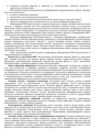 построение моделей объектов и процессов из конструктивных элементов реальных и
       виртуальных конструкторов.
       ИКТ является важным инструментом для формирования коммуникативных учебных действий.
Для этого используются:
       создание гипермедиа-сообщений;
       выступление с аудио-визуальной поддержкой;
       фиксация хода коллективной/личной коммуникации (аудио-видео и текстовая запись);
       общение в цифровой среде (электронная почта, чат, видео-конференция, форум.блог).
       Формирование ИКТ-компетентности учащихся происходит в рамках системно-деятельностного
подхода, в процессе изучения всех без исключения предметов учебного плана, а его результат
представляет собой интегративный результат обучения младших школьников. В обобщенном виде это
отражено в данной подпрограмме и в планируемых результатах освоения основной образовательной
программы начального общего образования. Вклад каждого учебного предмета в формирование ИКТ-
компетентности младшего школьника представлен в конце данного раздела.
       Вынесение формирования ИКТ-компетентности в программу формировании универсальных
учебных действий позволяет образовательному учреждению и учителю формировать соответствующие
позиции планируемых результатов, помогает, с учетом специфики каждого учебного предмета,
избежать дублирования при освоении разных умений, осуществлять интеграцию и синхронизацию
содержания различных учебных курсов. Освоение умений работать с информацией и использовать
инструменты ИКТ также может входить в содержание факультативных курсов, кружков, внеклассной
деятельности школьников.
       Далее перечислены основные разделы подпрограммы формирования ИКТ-компетентности и
охарактеризовано их содержание.
    Знакомство со средствами ИКТ. Использование эргономичных приемов работы со средствами
ИКТ, которые безопасны для органов зрения, нервной системы, опорно-двигательного аппарата.
Выполнение компенсирующих упражнений. Организация системы файлов и папок, запоминание
изменений в файле, именование файлов и папок. Распечатка файла.
    Запись, фиксация информации. Непосредственный ввод информации в компьютер с камеры (в
том числе встроенной в цифровой микроскоп), микрофона, цифровых датчиков. Сканирование
изображений и текстов. Запись (сохранение) вводимой информации. Распознавание текста, введенного
как изображение. Получение оптимального по содержанию, эстетическим параметрам и техническому
качеству результата записи (фото- и видео-изоображений): выбор положения записывающего человека
и воспринимающего устройства: настройка чувствительности, плана, учѐт ограничений в объеме
записываемой информации, использование сменных носителей (флэш-карт).
    Создание текстов с помощью компьютера. Составление текста целыми словами, вставкой
пропущенных слов из предложенных, с использованием картинок, путем восстановления
деформированного текста.Клавиатурное письмо. Основные правила оформления текста и основные
инструменты его создания. Работа в простом текстовом редакторе: ввод и сохранение текста, выбор
шрифта, начертания, размера, цвета текста; правила расстановки пробелов перед и после знаков
препинания, использование абзацного отступа. Полуавтоматический орфографический контроль
(подсказка возможных вариантов исправления неправильно написанного слова по запросу).Набор
текста на родном и иностранном языке, экранный перевод отдельных слов.
    Создание графических сообщений. Рисование на графическом планшете (срисовывание,
дорисовывание, создание собственных рисунков). Создание планов территории. Создание диаграмм
взаимодействия. Создание семейных деревьев.
    Редактирование сообщений. Редактирование текста (удаление, замена и вставка буквы, слова,
фрагмента текста; перенесение части текста; повторение части текста и пр.). Редактирование цепочек
изображений (слайд-шоу). Редактирование видео- и аудио- записей (вставка, удаление, замена
фрагмента и другие простые виды редактирования). Редактирование фотоизображений (вставка,
удаление, замена фрагмента, изменение контрастности).
    Создание новых сообщений путем комбинирования имеющихся. Создание сообщения в виде
цепочки экранов. Добавление на экран изображения, звука, текста. Презентация как письменное и
устное сообщение. Использование ссылок из текста для организации информации: перехода к другому
сообщению, обеспечения возможности выбора дальнейшего хода изложения, пояснения.Пометка
фрагмента изображения ссылкой. Добавление объектов и ссылок в географические карты и ленты
времени. Составление нового изображения из готовых фрагментов (аппликация)
 