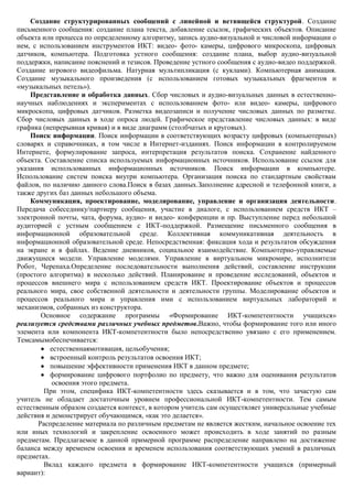 Создание структурированных сообщений с линейной и ветвящейся структурой. Создание
письменного сообщения: создание плана текста, добавление ссылок, графических объектов. Описание
объекта или процесса по определенному алгоритму, запись аудио-визуальной и числовой информации о
нем, с использованием инструментов ИКТ: видео- фото- камеры, цифрового микроскопа, цифровых
датчиков, компьютера. Подготовка устного сообщения: создание плана, выбор аудио-визуальной
поддержки, написание пояснений и тезисов. Проведение устного сообщения с аудио-видео поддержкой.
Создание игрового видеофильма. Натурная мультипликация (с куклами). Компьютерная анимация.
Создание музыкального произведения (с использованием готовых музыкальных фрагментов и
«музыкальных петель»).
    Представление и обработка данных. Сбор числовых и аудио-визуальных данных в естественно-
научных наблюдениях и экспериментах с использованием фото- или видео- камеры, цифрового
микроскопа, цифровых датчиков. Разметка видеозаписи и получение числовых данных по разметке.
Сбор числовых данных в ходе опроса людей. Графическое представление числовых данных: в виде
графика (непрерывная кривая) и в виде диаграмм (столбчатых и круговых).
    Поиск информации. Поиск информации в соответствующих возрасту цифровых (компьютерных)
словарях и справочниках, в том числе в Интернет-изданиях. Поиск информации в контролируемом
Интернете, формулирование запроса, интерпретация результатов поиска. Сохранение найденного
объекта. Составление списка используемых информационных источников. Использование ссылок для
указания использованных информационных источников. Поиск информации в компьютере.
Использование систем поиска внутри компьютера. Организация поиска по стандартным свойствам
файлов, по наличию данного слова.Поиск в базах данных.Заполнение адресной и телефонной книги, а
также других баз данных небольшого объема.
    Коммуникация, проектирование, моделирование, управление и организация деятельности.
Передача собеседнику/партнеру сообщения, участие в диалоге, с использованием средств ИКТ –
электронной почты, чата, форума, аудио- и видео- конференции и пр. Выступление перед небольшой
аудиторией с устным сообщением с ИКТ-поддержкой. Размещение письменного сообщения в
информационной образовательной среде. Коллективная коммуникативная деятельность в
информационной образовательной среде. Непосредственная: фиксация хода и результатов обсуждения
на экране и в файлах. Ведение дневников, социальное взаимодействие. Компьютерно-управляемые
движущиеся модели. Управление моделями. Управление в виртуальном микромире, исполнители
Робот, Черепаха.Определение последовательности выполнения действий, составление инструкции
(простого алгоритма) в несколько действий. Планирование и проведение исследований, объектов и
процессов внешнего мира с использованием средств ИКТ. Проектирование объектов и процессов
реального мира, свое собственной деятельности и деятельности группы. Моделирование объектов и
процессов реального мира и управления ими с использованием виртуальных лабораторий и
механизмов, собранных из конструктора.
        Основное содержание программы «Формирование ИКТ-компетентности учащихся»
реализуется средствами различных учебных предметов.Важно, чтобы формирование того или иного
элемента или компонента ИКТ-компетентности было непосредственно увязано с его применением.
Темсамымобеспечивается:
          естественнаямотивация, цельобучения;
          встроенный контроль результатов освоения ИКТ;
          повышение эффективности применения ИКТ в данном предмете;
          формирование цифрового портфолио по предмету, что важно для оценивания результатов
           освоения этого предмета.
         При этом, специфика ИКТ-компетентности здесь сказывается и в том, что зачастую сам
учитель не обладает достаточным уровнем профессиональной ИКТ-компетентности. Тем самым
естественным образом создается контекст, в котором учитель сам осуществляет универсальные учебные
действия и демонстрирует обучающимся, «как это делается».
       Распределение материала по различным предметам не является жестким, начальное освоение тех
или иных технологий и закрепление освоенного может происходить в ходе занятий по разным
предметам. Предлагаемое в данной примерной программе распределение направлено на достижение
баланса между временем освоения и временем использования соответствующих умений в различных
предметах.
         Вклад каждого предмета в формирование ИКТ-компетентности учащихся (примерный
вариант):
 