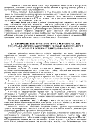 Знакомство с правилами жизни людей в мире информации: избирательности в потреблении
информации, уважению к личной информации другого человека, к процессу познания учения и к
состоянию неполного знания и другими аспектами.
         Умения, связанные с ИКТ, осваиваются в курсе технологии только на базовом, начальном
уровне, как правило, непосредственно перед их применением в других курсах для решения конкретных
задач соответствующей предметной области, где указанные умения закрепляются и развиваются.
Дальнейшее освоение инструментов ИКТ идет в процессе их использования учащимися в различных
других предметах и в интегративных проектах.
         Искусство. Поиск необходимой и дополнительной информации для решения учебных задач
искусствоведческого содержания. Знакомство с простыми графическим и растровым редакторами
изображений, освоение простых форм редактирования изображений: поворот, вырезание, изменение
контрастности, яркости, вырезание и добавление фрагмента, изменение последовательности экранов в
слайд-шоу. Создание творческих графических работ, несложных видео-сюжетов, натурной
мультипликации и компьютерной анимации с собственным озвучиванием, музыкальных произведений,
собранных из готовых фрагментов и музыкальных «петель» с использованием инструментов ИКТ:
компьютера, сканера, графического планшета, микрофона, видео- и фото-камеры.


      5.5. ОБЕСПЕЧЕНИЕ ПРЕЕМСТВЕННОСТИ ПРОГРАММЫ ФОРМИРОВАНИЯ
    УНИВЕРСАЛЬНЫХ УЧЕБНЫХ ДЕЙСТВИЙ ПРИ ПЕРЕХОДЕ ОТ ДОШКОЛЬНОГО К
              НАЧАЛЬНОМУ И ОСНОВНОМУ ОБЩЕМУ ОБРАЗОВАНИЮ

     Проблема организации преемственности обучения затрагивает все звенья существующей
образовательной системы, а именно: переходы из дошкольного образовательного учреждения
(предшколы) в образовательное учреждение, реализующее основную образовательную программу
начального общего образования и далее основную образовательную программу основного и среднего
(полного) образования, и, наконец, в высшее учебное заведение. При этом, несмотря на огромные
возрастно-психологические различия между обучающимися, переживаемые ими трудности переходных
периодов имеют много общего.
     Основные проблемы обеспечения преемственности связаны с игнорированием задачи
целенаправленного формирования таких универсальных учебных действий, как коммуникативные,
речевые, регулятивные, общепознавательные, логические и др.
     Наиболее остро проблема преемственности стоит в двух ключевых точках — в момент
поступления детей в школу (при переходе из предшкольного звена на ступень начального общего
образования) и в период перехода обучающихся на ступень основного общего образования.
     Возникновение проблемы преемственности, находящей отражение в трудностях перехода
обучающихся на новую ступень образовательной системы, имеет следующие причины:
      недостаточно плавное, даже скачкообразное изменение методов и содержания обучения, которое
при переходе на ступень основного общего образования, а затем среднего (полного) образования
приводит к падению успеваемости и росту психологических трудностей у учащихся;
      обучение на предшествующей ступени часто не обеспечивает достаточной готовности
обучающихся к успешному включению в учебную деятельность нового, более сложного уровня. В
частности, серьезной проблемой остается недостаточная подготовленность значительного числа детей к
обучению на русском (неродном) языке.
     Исследования готовности детей к обучению в школе при переходе от предшкольного к
начальному общему образованию показали, что обучение должно рассматриваться как комплексное
образование, включающее в себя физическую и психологическую готовности.
     Физическая готовность определятся состоянием здоровья, уровнем морфофункциональной
зрелости организма ребѐнка, в том числе развитием двигательных навыков и качеств (тонкая моторная
координация), физической и умственной работоспособности.
     Психологическая готовность включает в себя эмоционально-личностную, интеллектуальную и
коммуникативную готовность. В эмоционально-личностной готовности главную роль играет
произвольность поведения, учебно-познавательная мотивация и формирование самооценки. Наличие у
ребѐнка мотивов учения является одним из важнейших условий успешности его обучения в начальной
школе. Предпосылками возникновения этих мотивов служат, с одной стороны, формирующееся к концу
 