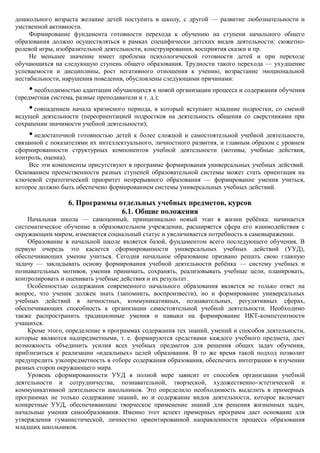 дошкольного возраста желание детей поступить в школу, с другой — развитие любознательности и
умственной активности.
     Формирование фундамента готовности перехода к обучению на ступени начального общего
образования должно осуществляться в рамках специфически детских видов деятельности: сюжетно-
ролевой игры, изобразительной деятельности, конструирования, восприятия сказки и пр.
     Не меньшее значение имеет проблема психологической готовности детей и при переходе
обучающихся на следующую ступень общего образования. Трудности такого перехода — ухудшение
успеваемости и дисциплины, рост негативного отношения к учению, возрастание эмоциональной
нестабильности, нарушения поведения, обусловлены следующими причинами:
    • необходимостью адаптации обучающихся к новой организации процесса и содержания обучения
(предметная система, разные преподаватели и т. д.);
    • совпадением начала кризисного периода, в который вступают младшие подростки, со сменой
ведущей деятельности (переориентацией подростков на деятельность общения со сверстниками при
сохранении значимости учебной деятельности);
    • недостаточной готовностью детей к более сложной и самостоятельной учебной деятельности,
связанной с показателями их интеллектуального, личностного развития, и главным образом с уровнем
сформированности структурных компонентов учебной деятельности (мотивы, учебные действия,
контроль, оценка).
     Все эти компоненты присутствуют в программе формирования универсальных учебных действий.
Основанием преемственности разных ступеней образовательной системы может стать ориентация на
ключевой стратегический приоритет непрерывного образования — формирование умения учиться,
которое должно быть обеспечено формированием системы универсальных учебных действий.

                  6. Программы отдельных учебных предметов, курсов
                                6.1. Общие положения
    Начальная школа — самоценный, принципиально новый этап в жизни ребѐнка: начинается
систематическое обучение в образовательном учреждении, расширяется сфера его взаимодействия с
окружающим миром, изменяется социальный статус и увеличивается потребность в самовыражении.
    Образование в начальной школе является базой, фундаментом всего последующего обучения. В
первую очередь это касается сформированности универсальных учебных действий (УУД),
обеспечивающих умение учиться. Сегодня начальное образование призвано решать свою главную
задачу — закладывать основу формирования учебной деятельности ребѐнка — систему учебных и
познавательных мотивов, умения принимать, сохранять, реализовывать учебные цели, планировать,
контролировать и оценивать учебные действия и их результат.
    Особенностью содержания современного начального образования является не только ответ на
вопрос, что ученик должен знать (запомнить, воспроизвести), но и формирование универсальных
учебных действий в личностных, коммуникативных, познавательных, регулятивных сферах,
обеспечивающих способность к организации самостоятельной учебной деятельности. Необходимо
также распространить традиционные умения и навыки на формирование ИКТ-компетентности
учащихся.
    Кроме этого, определение в программах содержания тех знаний, умений и способов деятельности,
которые являются надпредметными, т. е. формируются средствами каждого учебного предмета, дает
возможность объединить усилия всех учебных предметов для решения общих задач обучения,
приблизиться к реализации «идеальных» целей образования. В то же время такой подход позволит
предупредить узкопредметность в отборе содержания образования, обеспечить интеграцию в изучении
разных сторон окружающего мира.
    Уровень сформированности УУД в полной мере зависит от способов организации учебной
деятельности и сотрудничества, познавательной, творческой, художественно-эстетической и
коммуникативной деятельности школьников. Это определило необходимость выделить в примерных
программах не только содержание знаний, но и содержание видов деятельности, которое включает
конкретные УУД, обеспечивающие творческое применение знаний для решения жизненных задач,
начальные умения самообразования. Именно этот аспект примерных программ дает основание для
утверждения гуманистической, личностно ориентированной направленности процесса образования
младших школьников.
 