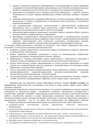 переход к стратегии социального проектирования и конструирования на основе разработки
          содержания и технологий образования, определяющих пути и способы достижения социально
          желаемого уровня (результата) личностного и познавательного развития обучающихся;
          ориентацию на достижение цели и основного результата образования — развитие личности
          обучающегося на основе освоения универсальных учебных действий, познания и освоения
          мира;
          признание решающей роли содержания образования, способов организации образовательной
          деятельности и учебного сотрудничества в достижении целей личностного и социального
          развития обучающихся;
          учѐт индивидуальных возрастных, психологических и физиологических особенностей
          обучающихся, роли и значения видов деятельности и форм общения при определении
          образовательно-воспитательных целей и путей их достижения;
          обеспечение преемственности дошкольного, начального общего, основного общего, среднего
          (полного) общего и профессионального образования;
          разнообразие индивидуальных образовательных траекторий и индивидуального развития
          каждого обучающегося (включая одарѐнных детей и детей с ограниченными возможностями
          здоровья), обеспечивающих рост творческого потенциала, познавательных мотивов,
          обогащение форм учебного сотрудничества и расширение зоны ближайшего развития.
С помощью учебно-методического комплекса на начальном этапе общего образования могут быть
поставлены и достигнуты следующие стратегические цели:
      сохранить и укрепить физическое и психическое здоровье и безопасность учащихся, обеспечить
      их эмоциональное благополучие;
      развить творческие способности школьников с учетом их индивидуальных особенностей;
      сохранить и поддержать индивидуальности каждого ребенка;
      сформировать у младших школьников основы теоретического и практического мышления и
      сознания; помочь им приобрести опыт осуществления различных видов деятельности;
      создать педагогические условия, обеспечивающие не только успешное образование на данной
      ступени, но и широкий перенос средств, освоенных в начальной школе, на следующие ступени
      образования и во внешкольную практику;
      помочь школьникам овладеть основами различных видов грамотности (учебной, двигательной,
      духовно-нравственной,     социально-гражданской,     визуально-художественной,    языковой,
      математической, естественнонаучной, технологической);
      дать каждому ребенку опыт и средства ощущать себя субъектом отношений с людьми, с миром и
      с собой, способным к самореализации в образовательных и других видах деятельности.

      Приоритетным для начальной ступени образования является создание базовых условий для
формирования компетентностей, существенных для успеха в самых разных сферах жизни любого
человека и общества.
Существенной особенностью компетентности является то, что внешние требования и контекст ситуации
учитываются ее обладателем наряду с внутренними условиями- собственными способностями и
склонностями, знаниями и умениями. Таким образом, компетентность включает в себя целый комплекс
свойств- способностей, навыков и знаний: продуктивное предметное мышление, двигательные и
умственные навыки, знания, интуицию, мотивацию, ценностные и этические ориентации, социальные и
поведенческие установки — все то, что может быть мобилизовано для эффективного действия.
    Создание условий для становления необходимых компетентностей может быть обеспечено:
     содержательной       интеграцией      разных     предметных      областей      начального
     образования;
     установлением необходимого баланса теоретической и практической составляющих
     содержания образования;
     поб уждением и поддержкой детских инициатив во всех в идах деятельности;
     информационными технологиями (и как средством организации учебной работы, и
     как особым объектом из учения (на интегративной основе);
     приобретением навыков общения и сотрудничества;
     поддержкой оптимистической самооценки школьников и уве ренности в себе;
 
