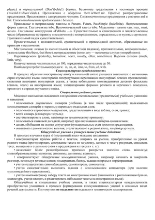 please.) и отрицательной (Don’tbelate!) формах. Безличные предложения в настоящем времени
(Itiscold.It’sfiveo’clock.). Предложения с оборотом there is/there are. Простые распространенные
предложения. Предложения с однородными членами. Сложносочиненные предложения с союзами and и
but. Сложноподчиненные предложения с because.
       Правильные и неправильные глаголы в Present, Future, PastSimple (Indefinite). Неопределенная
форма глагола. Глагол-связка tobe. Вспомога-тельный глагол tobe. Модальные глаголы can, may, must,
haveto. Глагольные конструкции «I’dliketo …». Существительные в единственном и множест-венном
числе (образованные по правилу и исключения) с неопределенным, определенным и нулевым артиклем.
Притяжательный падеж существительных.
       Прилагательные в положительной, сравнительной и превосходной степенях, образованные по
правилам и исключения.
       Местоимения: личные (в именительном и объектном падежах), притяжательные, вопросительные,
указательные this/these, that/those), неопределенные (some, any — некоторые случаи употребления).
       Наречиявремени (yesterday, tomorrow, never, usually, often, sometimes). Наречия степени (much,
little, very).
       Количественные числительные до 100, порядковые числительные до 30.
       Наиболееупотребительныепредлоги: in, on, at, into, to, from, of, with.
                                       Социокультурная осведомленность
       В процессе обучения иностранному языку в начальной школе учащиеся знакомятся: с названиями
стран изучаемого языка; некоторыми литературными персонажами популярных детских произведений;
сюжетами некоторых популярных сказок, а также небольшими произведениями детского фольклора
(стихов, песен) на иностранном языке; элементарными формами речевого и неречевого поведения,
принятого в странах изучаемого языка.
                                          Специальные учебные умения
       Младшие школьники овладевают следующими специальными (предметными) учебными умениями
и навыками:
       • пользоваться двуязычным словарем учебника (в том числе транскрипцией); пользоваться
компьютерным словарѐм и экранным переводом отдельных слов;
       • пользоваться справочным материалом, представленным в виде таблиц, схем, правил;
       • вести словарь (словарную тетрадь);
       • систематизировать слова, например по тематическому принципу;
       • пользоваться языковой догадкой, например при опознавании интерна-ционализмов;
       • делать обобщения на основе структурно-функциональных схем простого предложения;
       • опознавать грамматические явления, отсутствующие в родном языке, например артикли.
                            Общеучебные умения и универсальные учебные действия
       В процессе изучения курса «Иностранный язык» младшие школьники:
       • совершенствуют приемы работы с текстом, опираясь на умения, приобретенные на уроках
родного языка (прогнозировать содержание текста по заголовку, данным к тексту рисункам, списывать
текст, выписывать отдельные слова и предложения из текста и т. п.);
       • овладевают более разнообразными приемами раскрытия значения слова, используя
словообразовательные элементы; синонимы, антонимы; контекст;
       • совершенствуют общеречевые коммуникативные умения, например начинать и завершать
разговор, используя речевые клише; поддерживать беседу, задавая вопросы и переспрашивая;
       • учатся осуществлять самонаблюдение, самоконтроль, самооценку;
       • учатся самостоятельно выполнять задания с использованием компьютера (при наличии
мультимедийного приложения),
       • учатся компьютерному набору текста на иностранном языке (знакомятся с расположеним букв на
клавиатуре, учатся вводить и редактировать небольшие тексты на иностранном языке).
       Общеучебные и специальные учебные умения, а также социокультурная осведомленность
приобретаются учащимися в процессе формирования коммуникативных умений в основных видах
речевой деятельности. Поэтому они не выделяются отдельно в тематическом планировании.
 