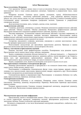 6.2.4. Математика
Числа и величины. Измерения
       Счет предметов. Чтение и запись чисел от нуля до миллиона. Классы и разряды. Представление
многозначных чисел в виде суммы разрядных слагаемых. Сравнение и упорядочение чисел, знаки
сравнения.
       Измерение величин. Единицы массы (грамм, килограмм, тонна), объѐма/вместимости
(кубический сантиметр – миллилитр, кубический дециметр – литр, кубометр), времени (секунда,
минута, час, сутки, неделя, месяц, год, век), температуры (градус Цельсия). Стоимость (копейка, рубль).
Соотношения между единицами измерения однородных величин. Сравнение и упорядочение
однородных величин.
       Доля величины (половина, треть, четверть, десятая, сотая, тысячная).
Арифметические действия
       Сложение, вычитание, умножение и деление. Названия компонентов арифметических действий,
знаки действий. Таблица сложения. Таблица умножения. Взаимосвязь арифметических действий.
Нахождение неизвестного компонента арифметического действия. Деление с остатком.
       Числовое выражение. Установление порядка выполнения действий в числовых выражениях со
скобками и без скобок. Нахождение значения числового выражения. Использование свойств
арифметических действий в вычислениях (перестановка и группировка слагаемых в сумме, множителей
в произведении; умножение суммы и разности на число).
       Алгоритмы письменного сложения, вычитания, умножения и деления многозначных чисел.
Способы проверки правильности вычислений.
       Использование калькулятора для простейших практических расчетов. Прикидка и оценка
результата вычисления (при вычислениях с калькулятором и без него).
Работа с текстовыми и прикладными задачами
       Решение текстовых задач арифметическим способом. Планирование хода решения задачи.
Представление текста задачи в виде схемы, таблицы, диаграммы.
       Задачи, содержащие отношения «больше (меньше) на …», «больше (меньше) в …». Зависимости
между величинами, характеризующими процессы: движения, работы, «купли-продажи» и др. Скорость,
время, путь при равномерном прямолинейном движении; объем всей работы, время,
производительность труда; количество товара, его цена и стоимость и др.
       Задачи, содержащие долю. Задачи на нахождение доли целого и целого по его доле.
Пространственные отношения. Геометрические фигуры
       Взаимное расположение предметов в пространстве и на плоскости (выше-ниже, слева-справа,
сверху-снизу, ближе-дальше, между и пр.)
       Распознавание и изображение геометрических фигур: точка, линия (кривая, прямая), отрезок,
ломаная, угол, многоугольник, треугольник, прямоугольник, квадрат, окружность, круг. Использование
чертежных инструментов для выполнения построений.
       Геометрические формы в окружающем мире. Распознавание и называние объѐмных тел: куба,
шара, параллелепипеда, пирамиды, цилиндра, конуса.
Геометрические величины
       Геометрические величины и их измерение. Измерение длины отрезка. Единицы длины
(миллиметр, сантиметр, дециметр, метр,километр). Периметр. Вычисление периметра треугольника,
прямоугольника.
       Площадь прямоугольника. Единицы площади (квадратный сантиметр, квадратный дециметр,
квадратный метр). Вычисление площади прямоугольника.



Математическое представление информации
       Представление, анализ и интерпретация данных. Сбор и представление информации, связанной
со счетом (пересчѐтом) предметов, измерением величин; фиксирование результатов. Чтение и
заполнение таблицы. Чтение столбчатой и круговой диаграммы.
     Истинность утверждений, в том числе включающих конструкции «каждый/все», «найдется», «не»;
имя и его значение.
 