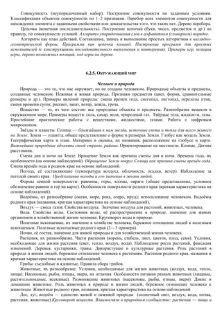 Совокупность (неупорядоченный набор). Построение совокупности по заданным условиям.
Классификация объектов совокупности по 1–2 признакам. Перебор всех элементов совокупности для
нахождения элемента с заданными свойствами или доказательства того, что таких нет. Дерево перебора.
     Цепочка (конечная последовательность). Построение цепочки (букв, чисел, предметов и др.) по
правилу, по совокупности условий. Алгоритм упорядочивания слов в алфавитном (словарном) порядке.
     Алгоритм как план действий. Составление, запись и выполнение простых алгоритмов в наглядно-
геометрической форме. Программа как цепочка команд. Построение программ для простых
исполнителей (с конструкциями последовательного выполнения и повторения). Примеры игр, позиции
игры, дерево возможных позиций, ход игры на дереве.



                                     6.2.5. ОКРУЖАЮЩИЙ МИР

                                              Человек и природа
     Природа — это то, что нас окружает, но не создано человеком. Природные объекты и предметы,
созданные человеком. Неживая и живая природа. Признаки предметов (цвет, форма, сравнительные
размеры и др.). Примеры явлений природы: смена времен года, снегопад, листопад, перелеты птиц,
смена времени суток, рассвет, закат, ветер, дождь, гроза.
     Вещество — то, из чего состоят все природные объекты и предметы. Разнообразие веществ в
окружающем мире. Примеры веществ: соль, сахар, вода, природный газ. Твѐрдые тела, жидкости, газы.
Простейшие практические работы с веществами, жидкостями, газами. Работа с цифровым
микроскопом.
     Звѐзды и планеты. Солнце — ближайшая к нам звезда, источник света и тепла для всего живого
на Земле. Земля — планета, общее представление о форме и размерах Земли. Глобус как модель Земли.
Географическая карта и план. Материки и океаны, их названия, расположение на глобусе и карте.
Важнейшие природные объекты своей страны, района. Ориентирование на местности. Компас. Датчик
расстояния.
     Смена дня и ночи на Земле. Вращение Земли как причина смены дня и ночи. Времена года, их
особенности (на основе наблюдений). Обращение Земли вокруг Солнца как причина смены времѐн года.
Смена времѐн года в родном крае на основе наблюдений.
     Погода, еѐ составляющие (температура воздуха, облачность, осадки, ветер). Наблюдение за
погодой своего края. Предсказание погоды и его значение в жизни людей.
     Формы земной поверхности: равнины, горы, холмы, овраги (общее представление, условное
обозначение равнин и гор на карте). Особенности поверхности родного края (краткая характеристика на
основе наблюдений).
     Водоѐмы, их разнообразие (океан, море, река, озеро, пруд); использование человеком. Водоѐмы
родного края (названия, краткая характеристика на основе наблюдений).
     Воздух — смесь газов. Свойства воздуха. Значение воздуха для растений, животных, человека.
     Вода. Свойства воды. Состояния воды, еѐ распространение в природе, значение для живых
организмов и хозяйственной жизни человека. Круговорот воды в природе.
     Полезные ископаемые, их значение в хозяйстве человека, бережное отношение людей к полезным
ископаемым. Полезные ископаемые родного края (2—3 примера).
     Почва, еѐ состав, значение для живой природы и для хозяйственной жизни человека.
     Растения, их разнообразие. Части растения (корень, стебель, лист, цветок, плод, семя). Условия,
необходимые для жизни растения (свет, тепло, воздух, вода). Наблюдение роста растений, фиксация
изменений. Деревья, кустарники, травы. Дикорастущие и культурные растения. Роль растений в
природе и жизни людей, бережное отношение человека к растениям. Растения родного края, названия и
краткая характеристика на основе наблюдений.
     Грибы: съедобные и ядовитые. Правила сбора грибов.
     Животные, их разнообразие. Условия, необходимые для жизни животных (воздух, вода, тепло,
пища). Насекомые, рыбы, птицы, звери, их отличия. Особенности питания разных животных (хищные,
растительноядные, всеядные). Размножение животных (насекомые, рыбы, птицы, звери). Дикие и
домашние животные. Роль животных в природе и жизни людей, бережное отношение человека к
животным. Животные родного края, названия, краткая характеристика на основе наблюдений.
     Лес, луг, водоѐм — единство живой и неживой природы (солнечный свет, воздух, вода, почва,
растения, животные).Круговорот веществ. Взаимосвязи в природном сообществе: растения — пища и
 