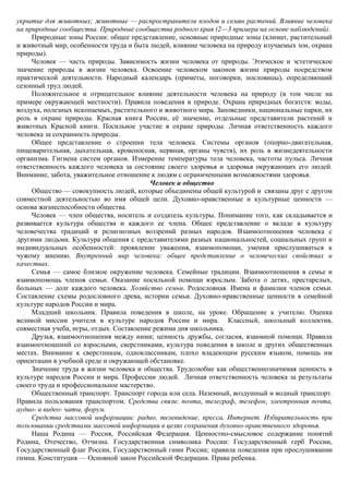 укрытие для животных; животные — распространители плодов и семян растений. Влияние человека
на природные сообщества. Природные сообщества родного края (2—3 примера на основе наблюдений).
     Природные зоны России: общее представление, основные природные зоны (климат, растительный
и животный мир, особенности труда и быта людей, влияние человека на природу изучаемых зон, охрана
природы).
     Человек — часть природы. Зависимость жизни человека от природы. Этическое и эстетическое
значение природы в жизни человека. Освоение человеком законов жизни природы посредством
практической деятельности. Народный календарь (приметы, поговорки, пословицы), определяющий
сезонный труд людей.
     Положительное и отрицательное влияние деятельности человека на природу (в том числе на
примере окружающей местности). Правила поведения в природе. Охрана природных богатств: воды,
воздуха, полезных ископаемых, растительного и животного мира. Заповедники, национальные парки, их
роль в охране природы. Красная книга России, еѐ значение, отдельные представители растений и
животных Красной книги. Посильное участие в охране природы. Личная ответственность каждого
человека за сохранность природы.
     Общее представление о строении тела человека. Системы органов (опорно-двигательная,
пищеварительная, дыхательная, кровеносная, нервная, органы чувств), их роль в жизнедеятельности
организма. Гигиена систем органов. Измерение температуры тела человека, частоты пульса. Личная
ответственность каждого человека за состояние своего здоровья и здоровья окружающих его людей.
Внимание, забота, уважительное отношение к людям с ограниченными возможностями здоровья.
                                          Человек и общество
     Общество — совокупность людей, которые объединены общей культурой и связаны друг с другом
совместной деятельностью во имя общей цели. Духовно-нравственные и культурные ценности —
основа жизнеспособности общества.
     Человек — член общества, носитель и создатель культуры. Понимание того, как складывается и
развивается культура общества и каждого ее члена. Общее представление о вкладе в культуру
человечества традиций и религиозных воззрений разных народов. Взаимоотношения человека с
другими людьми. Культура общения с представителями разных национальностей, социальных групп и
индивидуальных особенностей: проявление уважения, взаимопомощи, умения прислушиваться к
чужому мнению. Внутренний мир человека: общее представление о человеческих свойствах и
качествах.
     Семья — самое близкое окружение человека. Семейные традиции. Взаимоотношения в семье и
взаимопомощь членов семьи. Оказание посильной помощи взрослым. Забота о детях, престарелых,
больных — долг каждого человека. Хозяйство семьи. Родословная. Имена и фамилии членов семьи.
Составление схемы родословного древа, истории семьи. Духовно-нравственные ценности в семейной
культуре народов России и мира.
     Младший школьник. Правила поведения в школе, на уроке. Обращение к учителю. Оценка
великой миссии учителя в культуре народов России и мира. Классный, школьный коллектив,
совместная учеба, игры, отдых. Составление режима дня школьника.
     Друзья, взаимоотношения между ними; ценность дружбы, согласия, взаимной помощи. Правила
взаимоотношений со взрослыми, сверстниками, культура поведения в школе и других общественных
местах. Внимание к сверстникам, одноклассникам, плохо владеющим русским языком, помощь им
ориентации в учебной среде и окружающей обстановке.
     Значение труда в жизни человека и общества. Трудолюбие как общественнозначимая ценность в
культуре народов России и мира. Профессии людей. Личная ответственность человека за результаты
своего труда и профессиональное мастерство.
     Общественный транспорт. Транспорт города или села. Наземный, воздушный и водный транспорт.
Правила пользования транспортом. Средства связи: почта, телеграф, телефон, электронная почта,
аудио- и видео- чаты, форум.
     Средства массовой информации: радио, телевидение, пресса, Интернет. Избирательность при
пользовании средствами массовой информации в целях сохранения духовно-нравственного здоровья.
     Наша Родина — Россия, Российская Федерация. Ценностно-смысловое содержание понятий
Родина, Отечество, Отчизна. Государственная символика России: Государственный герб России,
Государственный флаг России, Государственный гимн России; правила поведения при прослушивании
гимна. Конституция — Основной закон Российской Федерации. Права ребенка.
 