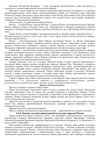 Президент Российской Федерации — глава государства. Ответственность главы государства за
социальное и духовно-нравственное благополучие граждан.
     Праздник в жизни общества как средство укрепления общественной солидарности и упрочения
духовно-нравственных связей между соотечественниками. Новый год, Рождество, День защитника
Отечества, 8 марта, День весны и труда, День победы, День России, День защиты детей, День народного
единства, День Конституции. Оформление плаката, или стенной газеты, или создание гипермедиа-
сообщения к общественному празднику.
     Россия на карте, государственная граница России.
     Москва — столица России. Святыни Москвы — святыни России. Достопримечательности Москвы:
Кремль, Красная площадь, Большой театр и др. Характеристика отдельных исторических событий,
связанных с Москвой (основание Москвы, строительство Кремля и др.). Герб Москвы. Расположение на
карте.
     Города России. Санкт-Петербург: достопримечательности (Зимний дворец, памятник Петру I —
Медный всадник, разводные мосты через Неву и др.), города Золотого кольца России (по выбору).
Святыни городов России.
     Россия — многонациональная страна. Народы, населяющие Россию, их обычаи, характерные
особенности быта (по выбору). Основные религии народов России: православие, ислам, иудаизм,
буддизм. Уважительное отношение к своему и другим народам, их религии, культуре, истории.
Проведение спортивного праздника на основе традиционных детских игр народов своего края.
     Родной край — частица России. Родной город (село), регион (область, край, республика): название,
основные достопримечательности; музеи, театры, спортивные комплексы и пр. Особенности труда
людей родного края, профессии. Названия разных народов, проживающих в данной местности, их
обычаи, характерные особенности быта. Важные сведения из истории родного края. Святыни родного
края. Проведение дня памяти выдающегося земляка.
     История Отечества. Счѐт лет в истории. Наиболее важные и яркие события общественной и
культурной жизни страны в разные исторические периоды: Древняя Русь, Московское государство,
Российская империя, СССР, Российская Федерация. Картины быта, труда, духовно-нравственных и
культурных традиций людей в разные исторические времена. Выдающиеся люди разных эпох как
носители базовых национальных ценностей. Охрана памятников истории и культуры. Посильное
участие в охране памятников истории и культуры своего края. Личная ответственность каждого
человека за сохранность историко-культурного наследия своего края.
     Страны и народы мира. Общее представление о многообразии стран, народов, религий на Земле.
Знакомство с 3—4 (несколькими) странами (с контрастными особенностями): название,
расположение на политической карте, столица, главные достопримечательности.
                                        Правила безопасной жизни
     Ценность здоровья и здорового образа жизни.
     Режим дня школьника, чередование труда и отдыха в режиме дня; личная гигиена. Физическая
культура, закаливание, игры на воздухе как условие сохранения и укрепления здоровья. Личная
ответственность каждого человека за сохранение и укрепление своего физического и нравственного
здоровья. Номера телефонов экстренной помощи. Первая помощь при лѐгких травмах (ушиб, порез,
ожог), обмораживании, перегреве.
     Дорога от дома до школы, правила безопасного поведения на дорогах, в лесу, на водоѐме в разное
время года. Правила противопожарной безопасности, основные правила обращения с газом,
электричеством, водой.
     Правила безопасного поведения в природе.
     Забота о здоровье и безопасности окружающих людей — нравственный долг каждого человека.
            6.2.6. Основы духовно-нравственной культуры народов России
     Данная предметная область вводится с 2010 г. для апробации в образовательных учреждениях,
реализующих основную образовательную программу начального общего образования, отдельных
субъектов Российской Федерации (поручение Президента Российской Федерации Д. А. Медведева от 2
августа 2009 г. № Пр-2009).
     Комплексный учебный курс дифференцируется по модулям: «Основы православной культуры»,
«Основы исламской культуры», «Основы буддистской культуры», «Основы иудейской культуры»,
«Традиционные религии в России», «Основы светской этики». Предметное содержание курса должно
соответствовать образовательным и воспитательным целям, а также интересам и возрастным
особенностям обучающихся на ступени начального общего образования, иметь примерно одинаковую
 