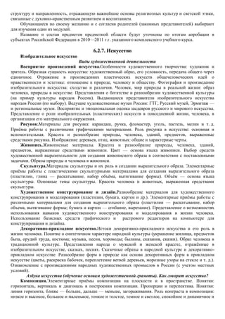 структуру и направленность, отражающую важнейшие основы религиозных культур и светской этики,
связанные с духовно-нравственным развитием и воспитанием.
     Обучающиеся по своему желанию и с согласия родителей (законных представителей) выбирают
для изучения один из модулей.
     Название и состав предметов предметной области будут уточнены по итогам апробации в
субъектах Российской Федерации в 2010—2011 г.г. указанного комплексного учебного курса.

                                         6.2.7. Искусство
    Изобразительное искусство
                                 Виды художественной деятельности
     Восприятие произведений искусства.Особенности художественного творчества: художник и
зритель. Образная сущность искусства: художественный образ, его условность, передача общего через
единичное. Отражение в произведениях пластических искусств общечеловеческих идей о
нравственности и эстетике: отношение к природе, человеку и обществу. Фотография и произведение
изобразительного искусства: сходство и различия. Человек, мир природы в реальной жизни: образ
человека, природы в искусстве. Представления о богатстве и разнообразии художественной культуры
(на пример культуры народов России). Выдающиеся представители изобразительного искусства
народов России (по выбору). Ведущие художественные музеи России: ГТГ, Русский музей, Эрмитаж —
и региональные музеи. Восприятие и эмоциональная оценка шедевров русского и мирового искусства.
Представление о роли изобразительных (пластических) искусств в повседневной жизни, человека, в
организации его материального окружения.
     Рисунок.Материалы для рисунка: карандаш, ручка, фломастер, уголь, пастель, мелки и т. д.
Приѐмы работы с различными графическими материалами. Роль рисунка в искусстве: основная и
вспомогательная. Красота и разнообразие природы, человека, зданий, предметов, выраженные
средствами рисунка. Изображение деревьев, птиц, животных: общие и характерные черты.
     Живопись.Живописные материалы. Красота и разнообразие природы, человека, зданий,
предметов, выраженные средствами живописи. Цвет — основа языка живописи. Выбор средств
художественной выразительности для создания живописного образа в соответствии с поставленными
задачами. Образы природы и человека в живописи.
     Скульптура.Материалы скульптуры и их роль в создании выразительного образа. Элементарные
приѐмы работы с пластическими скульптурными материалами для создания выразительного образа
(пластилин, глина — раскатывание, набор объѐма, вытягивание формы). Объѐм — основа языка
скульптуры. Основные темы скульптуры. Красота человека и животных, выраженная средствами
скульптуры.
     Художественное конструирование и дизайн.Разнообразие материалов для художественного
конструирования и моделирования (пластилин, бумага, картон и др.). Элементарные приѐмы работы с
различными материалами для создания выразительного образа (пластилин — раскатывание, набор
объема, вытягивание формы; бумага и картон — сгибание, вырезание). Представление о возможностях
использования навыков художественного конструирования и моделирования в жизни человека.
Использование базисных средств графического и          растрового редакторов на компьютере для
конструирования и дизайна.
     Декоративно-прикладное искусство.Истоки декоративно-прикладного искусства и его роль в
жизни человека. Понятие о синтетичном характере народной культуры (украшение жилища, предметов
быта, орудий труда, костюма; музыка, песни, хороводы; былины, сказания, сказки). Образ человека в
традиционной культуре. Представления народа о мужской и женской красоте, отражѐнные в
изобразительном искусстве, сказках, песнях. Сказочные образы в народной культуре и декоративно-
прикладном искусстве. Разнообразие форм в природе как основа декоративных форм в прикладном
искусстве (цветы, раскраска бабочек, переплетение ветвей деревьев, морозные узоры на стекле и т. д.).
Ознакомление с произведениями народных художественных промыслов в России (с учетом местных
условий).
        Азбука искусства (обучение основам художественной грамоты). Как говорит искусство?
     Композиция.Элементарные приѐмы композиции на плоскости и в пространстве. Понятия:
горизонталь, вертикаль и диагональ в построении композиции. Пропорции и перспектива. Понятия:
линия горизонта, ближе — больше, дальше — меньше, загораживания. Роль контраста в композиции:
низкое и высокое, большое и маленькое, тонкое и толстое, темное и светлое, спокойное и динамичное и
 