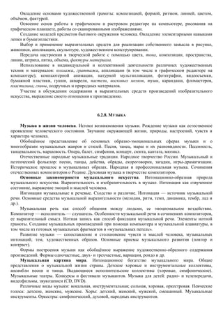 Овладение основами художественной грамоты: композицией, формой, ритмом, линией, цветом,
объѐмом, фактурой.
    Освоение основ работы в графическом и растровом редакторе на компьютере, рисования на
графическом планшете, работы со сканированными изображениями.
    Создание моделей предметов бытового окружения человека. Овладение элементарными навыками
лепки и бумагопластики.
    Выбор и применение выразительных средств для реализации собственного замысла в рисунке,
живописи, аппликации, скульптуре, художественном конструировании.
    Передача настроения в творческой работе с помощью цвета, тона, композиции, пространства,
линии, штриха, пятна, объема, фактуры материала.
    Использование в индивидуальной и коллективной деятельности различных художественных
техник и материалов: коллажа, граттажа, аппликации (в том числе в графическом редакторе на
компьютере), компьютерной анимации, натурной мультипликации, фотографии, видеосъемки,
бумажной пластики, гуаши, акварели, пастели, восковых мелков, туши, карандаша, фломастеров,
пластилина, глины, подручных и природных материалов.
    Участие в обсуждении содержания и выразительных средств произведений изобразительного
искусства, выражение своего отношения к произведению.



                                          6.2.8. МУЗЫКА

      Музыка в жизни человека. Истоки возникновения музыки. Рождение музыки как естественное
проявление человеческого состояния. Звучание окружающей жизни, природы, настроений, чувств и
характера человека.
      Обобщѐнное представление об основных образно-эмоциональных сферах музыки и о
многообразии музыкальных жанров и стилей. Песня, танец, марш и их разновидности. Песенность,
танцевальность, маршевость. Опера, балет, симфония, концерт, сюита, кантата, мюзикл.
      Отечественные народные музыкальные традиции. Народное творчество России. Музыкальный и
поэтический фольклор: песни, танцы, действа, обряды, скороговорки, загадки, игры-драматизации.
Историческое прошлое в музыкальных образах. Народная и профессиональная музыка. Сочинения
отечественных композиторов о Родине. Духовная музыка в творчестве композиторов.
      Основные закономерности музыкального искусства. Интонационно-образная природа
музыкального искусства. Выразительность и изобразительность в музыке. Интонация как озвученное
состояние, выражение эмоций и мыслей человека.
      Интонации музыкальные и речевые. Сходство и различие. Интонация — источник музыкальной
речи. Основные средства музыкальной выразительности (мелодия, ритм, темп, динамика, тембр, лад и
др.).
      Музыкальная речь как способ общения между людьми, ее эмоциональное воздействие.
Композитор — исполнитель — слушатель. Особенности музыкальной речи в сочинениях композиторов,
ее выразительный смысл. Нотная запись как способ фиксации музыкальной речи. Элементы нотной
грамоты. Создание музыкальных произведений при помощи компьютера и музыкальной клавиатуры, в
том числе из готовых музыкальных фрагментов и «музыкальных петель».
      Развитие музыки — сопоставление и столкновение чувств и мыслей человека, музыкальных
интонаций, тем, художественных образов. Основные приемы музыкального развития (повтор и
контраст).
      Формы построения музыки как обобщѐнное выражение художественно-образного содержания
произведений. Формы одночастные, двух- и трехчастные, вариации, рондо и др.
      Музыкальная картина мира. Интонационное богатство музыкального мира. Общие
представления о музыкальной жизни страны. Детские хоровые и инструментальные коллективы,
ансамбли песни и танца. Выдающиеся исполнительские коллективы (хоровые, симфонические).
Музыкальные театры. Конкурсы и фестивали музыкантов. Музыка для детей: радио- и телепередачи,
видеофильмы, звукозаписи (CD, DVD).
      Различные виды музыки: вокальная, инструментальная; сольная, хоровая, оркестровая. Певческие
голоса: детские, женские, мужские. Хоры: детский, женский, мужской, смешанный. Музыкальные
инструменты. Оркестры: симфонический, духовой, народных инструментов.
 