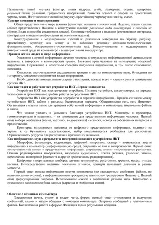 Назначение линий чертежа (контур, линия надреза, сгиба, размерная, осевая, центровая,
разрыва).Чтение условных графических изображений. Разметка деталей с опорой на простейший
чертеж, эскиз. Изготовление изделий по рисунку, простейшему чертежу или эскизу, схеме.
Конструирование и моделирование
     Общее представление о мире техники (транспорт, машины и механизмы). Изделие, деталь изделия
(общее представление). Понятие о конструкции изделия; различные виды конструкций и способы их
сборки. Виды и способы соединения деталей. Основные требования к изделию (соответствие материала,
конструкции и внешнего оформления назначению изделия).
     Конструирование и моделирование изделий из различных материалов по образцу, рисунку,
простейшему чертежу или эскизу и по заданным условиям (технико-технологическим,
функциональным, декоративно-художествен-ными пр.). Конструирование и моделирование в
интерактивной среде на компьютере и в интерактивном конструкторе.
Правила жизни людей в мире информации
       Уважение к личной информации другого человека, к результатам информационной деятельности
человека, к авторским и коммерческим правам. Уважение прав человека на неполучение ненужной
информации. Неуважение к нечестным способам получения информации, в том числе списывание,
подсказка.
       Опасность расточительного расходования времени и сил на компьютерные игры, блуждания по
Интернету, бездумного восприятия видео-информации.
       Необходимость помощи людям старшего поколения, прежде всего – членам семьи в применении
средств ИКТ.
Как выглядят и работают все устройства ИКТ. Первое знакомство
       Устройства ИКТ как электрические устройства. Питание устройств, аккумуляторы, их зарядка.
Безопасные и эргономичные приѐмы работы со средствами ИКТ.
       Устройства ИКТ как устройства переработки и передачи информации. Передача сигналов между
устройствами ИКТ, кабели и разъемы, беспроводная передача. Общешкольная сеть, сеть Интернет.
Организация системы папок для хранения собственной информации в компьютере, именование файлов
и папок.
       Что можно увидеть и услышать благодаря устройствам ИКТ. Мониторы и проекторы,
громкоговорители и наушники, – их применение для представления информации человеку. Первый
опыт выбора сообщения (песни, картинки, видео-сюжета) из списка, исходя из собственных интересов и
предпочтений.
       Принтеры: возможности перехода от цифрового представления информации, видимого на
экране, к ее бумажному представлению, выбор понравившегося сообщения для распечатки.
Ограниченность ресурсов для распечатки и причинах их экономии.
Как изображение, звук и результаты измерений попадают в устройства ИКТ
       Микрофон, фотокамера, видеокамера, цифровой микроскоп, сканер – возможность ввести
информацию в компьютер (информационную среду), сохранить ее там и воспроизвести. Первый опыт
самостоятельной записи и представления информации, сохранение, анализ получившегося результата.
Основы редактирования изображения, видеоряда, аудиозаписи, текста (вставка, удаление, замена,
перенесение, повторение фрагмента и другие простые виды редактирования).
       Цифровые измерительные приборы: датчики температуры, расстояния, времени, массы, пульса,
касания. Непосредственно видимые показания датчиков, примеры показаний датчиков в разные
моменты.
     Первый опыт поиска информации внутри компьютера (по стандартным свойствам файлов, по
наличию данного слова), в информационном пространстве школы, контролируемом Интернете. Первый
опыт формулирования запросов. Использование ссылок в сообщениях разного вида. Знакомство с
созданием и заполнением базы данных (адресная и телефонная книги).


Общение с помощью компьютера
    Электронная почта, аудио- и видео- чаты, форум: первый опыт отправления и получения
сообщений, аудио- и видео- общения с помощью компьютера. Отправка сообщений с приложением
файлов. Коллективная работа в форуме. Фиксация хода и результатов общения.
 