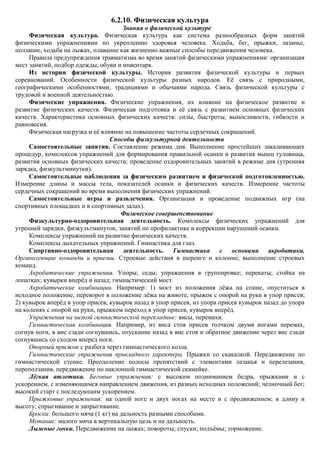 6.2.10. Физическая культура
                                      Знания о физической культуре
     Физическая культура. Физическая культура как система разнообразных форм занятий
физическими упражнениями по укреплению здоровья человека. Ходьба, бег, прыжки, лазанье,
ползание, ходьба на лыжах, плавание как жизненно важные способы передвижения человека.
     Правила предупреждения травматизма во время занятий физическими упражнениями: организация
мест занятий, подбор одежды, обуви и инвентаря.
     Из истории физической культуры. История развития физической культуры и первых
соревнований. Особенности физической культуры разных народов. Еѐ связь с природными,
географическими особенностями, традициями и обычаями народа. Связь физической культуры с
трудовой и военной деятельностью.
     Физические упражнения. Физические упражнения, их влияние на физическое развитие и
развитие физических качеств. Физическая подготовка и еѐ связь с развитием основных физических
качеств. Характеристика основных физических качеств: силы, быстроты, выносливости, гибкости и
равновесия.
     Физическая нагрузка и еѐ влияние на повышение частоты сердечных сокращений.
                                 Способы физкультурной деятельности
     Самостоятельные занятия. Составление режима дня. Выполнение простейших закаливающих
процедур, комплексов упражнений для формирования правильной осанки и развития мышц туловища,
развития основных физических качеств; проведение оздоровительных занятий в режиме дня (утренняя
зарядка, физкультминутки).
     Самостоятельные наблюдения за физическим развитием и физической подготовленностью.
Измерение длины и массы тела, показателей осанки и физических качеств. Измерение частоты
сердечных сокращений во время выполнения физических упражнений.
     Самостоятельные игры и развлечения. Организация и проведение подвижных игр (на
спортивных площадках и в спортивных залах).
                                     Физическое совершенствование
     Физкультурно-оздоровительная деятельность. Комплексы физических упражнений для
утренней зарядки, физкультминуток, занятий по профилактике и коррекции нарушений осанки.
     Комплексы упражнений на развитие физических качеств.
     Комплексы дыхательных упражнений. Гимнастика для глаз.
     Спортивно-оздоровительная деятельность. Гимнастика с основами акробатики.
Организующие команды и приемы. Строевые действия в шеренге и колонне; выполнение строевых
команд.
     Акробатические упражнения. Упоры; седы; упражнения в группировке; перекаты; стойка на
лопатках; кувырки вперѐд и назад; гимнастический мост.
     Акробатические комбинации. Например: 1) мост из положения лѐжа на спине, опуститься в
исходное положение, переворот в положение лѐжа на животе, прыжок с опорой на руки в упор присев;
2) кувырок вперѐд в упор присев, кувырок назад в упор присев, из упора присев кувырок назад до упора
на коленях с опорой на руки, прыжком переход в упор присев, кувырок вперѐд.
     Упражнения на низкой гимнастической перекладине: висы, перемахи.
     Гимнастическая комбинация. Например, из виса стоя присев толчком двумя ногами перемах,
согнув ноги, в вис сзади согнувшись, опускание назад в вис стоя и обратное движение через вис сзади
согнувшись со сходом вперед ноги.
     Опорный прыжок с разбега через гимнастического козла.
     Гимнастические упражнения прикладного характера. Прыжки со скакалкой. Передвижение по
гимнастической стенке. Преодоление полосы препятствий с элементами лазанья и перелезания,
переползания, передвижение по наклонной гимнастической скамейке.
     Лѐгкая атлетика. Беговые упражнения: с высоким подниманием бедра, прыжками и с
ускорением, с изменяющимся направлением движения, из разных исходных положений; челночный бег;
высокий старт с последующим ускорением.
     Прыжковые упражнения: на одной ноге и двух ногах на месте и с продвижением; в длину и
высоту; спрыгивание и запрыгивание.
     Броски: большого мяча (1 кг) на дальность разными способами.
     Метание: малого мяча в вертикальную цель и на дальность.
     Лыжные гонки. Передвижение на лыжах; повороты; спуски; подъѐмы; торможение.
 