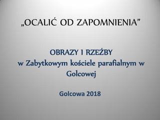 OBRAZY I RZEŹBY
w Zabytkowym kościele parafialnym w
Golcowej
Golcowa 2018
„OCALIĆ OD ZAPOMNIENIA”
 