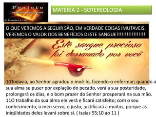 MATÉRIA 2 - SOTEREOLOGIA
O QUE VEREMOS A SEGUIR SÃO, EM VERDADE COISAS IMUTAVEIS.
VEREMOS O VALOR DOS BENEFÍCIOS DESTE SANGUE!!!!!!!!!!!!!!!!!
10Todavia, ao Senhor agradou o moê-lo, fazendo-o enfermar; quando a
sua alma se puser por expiação do pecado, verá a sua posteridade,
prolongará os dias, e o bom prazer do Senhor prosperará na sua mão.
11O trabalho da sua alma ele verá e ficará satisfeito; com o seu
conhecimento, o meu servo, o justo, justificará a muitos, porque as
iniqüidades deles levará sobre si. ( Isaías 55;10 ao 11 )
 