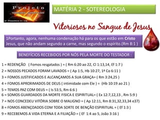 MATÉRIA 2 - SOTEREOLOGIA
1Portanto, agora, nenhuma condenação há para os que estão em Cristo
Jesus, que não andam segundo a carne, mas segundo o espírito.(Rm 8:1 )
BENEFÍCIOS RECEBIDOS POR NÓS PELA MORTE DO TESTADOR :
1 = REDENÇÃO ( Fomos resgatados ) = ( Rm 6:20 ao 22, Cl 1:13,14, Ef 1:7 )
4 = FOMOS APROXIMADOS DE DEUS ( intimidade com Ele ) = (Hb 10:19 ao 21 )
2 = NOSSOS PECADOS FORAM LAVADOS = ( Ap 1:5, Hb 10:27, 1ª Co 6:11 )
5 = TEMOS PAZ COM DEUS = ( Is 53:5, Rm 6:6 )
7 = NOS CONCEDEU VITÓRIA SOBRE O MALIGNO = ( Ap 12:11, Rm 8:31,32,33,34 e37)
8 = FOMOS ABENÇOADOS COM TODA SORTE DE BENÇÃO ESPIRITUAL = ( Ef 1:3 )
3 = FOMOS JUSTIFICADOS E ALCANÇAMOS A SUA GRAÇA= ( Rm 3:24,25 )
6 = SOMOS GUARDADOS DA MORTE FISICA E ESPIRITUAL= ( Ex 12:7,12,13 , Rm 5:9 )
9 = RECEBEMOS A VIDA ETERNA E A FILIAÇÃO = ( Ef 1:4 ao 5, João 3:16 )
 