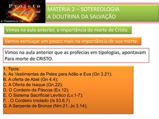 MATÉRIA 2 – SOTEREOLOGIA
A DOUTRINA DA SALVAÇÃO
Vimos na aula anterior, a importância da morte de Cristo.
Vamos esmiuçar um pouco mais na importância de sua morte.
1. Tipos:
A. As Vestimentas de Peles para Adão e Eva (Gn 3.21);
B. A oferta de Abel (Gn 4.4);
C. A Oferta de Isaque (Gn.22);
D. O Cordeiro da Páscoa (Ex.12);
E. O Sistema Sacrificial Levítico (Lv.1-7);
F. . O Cordeiro Imolado (Is 53.6,7)
G. A Serpente de Bronze (Nm.21; Jo 3.14);
Vimos na aula anterior que as profecias em tipologias, apontavam
Para morte de CRISTO.
 