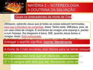 MATÉRIA 2 – SOTEREOLOGIA
A DOUTRINA DA SALVAÇÃO
Quais os antecedentes da morte de Cristo.
28Depois, sabendo Jesus que já todas as coisas estavam terminadas,
para que a Escritura se cumprisse, disse: Tenho sede. 29Estava, pois, ali
um vaso cheio de vinagre. E encheram de vinagre uma esponja e, pondo-
a num hissopo, lha chegaram à boca. 30E, quando Jesus tomou o
vinagre, disse: Está consumado.
E, inclinando a cabeça, entregou o espírito. ( João 19 : 28 ao 30 )
Entregar o espírito significa, morrer literalmente.
A morte de Cristo envolveu dois fatores para se tornar consumad
1º = O corpo dele teria que ser oferecido, como sacrifício.
2º = O sangue dele teria que ser, derramado como oferta.
 