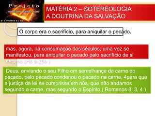 MATÉRIA 2 – SOTEREOLOGIA
A DOUTRINA DA SALVAÇÃO
O corpo era o sacrifício, para aniquilar o pecado.
mas, agora, na consumação dos séculos, uma vez se
manifestou, para aniquilar o pecado pelo sacrifício de si
mesmo.(Hb 9:26b )
Deus, enviando o seu Filho em semelhança da carne do
pecado, pelo pecado condenou o pecado na carne, 4para que
a justiça da lei se cumprisse em nós, que não andamos
segundo a carne, mas segundo o Espírito.( Romanos 8: 3, 4 )
 