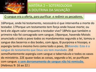 MATÉRIA 2 – SOTEREOLOGIA
A DOUTRINA DA SALVAÇÃO
O sangue era a oferta, para purificar e redimir os pecadores.
16Porque, onde há testamento, necessário é que intervenha a morte do
testador. 17Porque um testamento tem força onde houve morte; ou
terá ele algum valor enquanto o testador vive? 18Pelo que também o
primeiro não foi consagrado sem sangue; 19porque, havendo Moisés
anunciado a todo o povo todos os mandamentos segundo a lei, tomou o
sangue dos bezerros e dos bodes, com água, lã purpúrea e hissopo, e
aspergiu tanto o mesmo livro como todo o povo, 20dizendo: Este é o
sangue do testamento que Deus vos tem mandado. 21E
semelhantemente aspergiu com sangue o tabernáculo e todos os vasos
do ministério. 22E quase todas as coisas, segundo a lei, se purificam
com sangue; e sem derramamento de sangue não há remissão.
(Hebreus 9: 16 ao 22 )
 