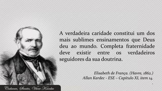 A verdadeira caridade constitui um dos
mais sublimes ensinamentos que Deus
deu ao mundo. Completa fraternidade
deve existir entre os verdadeiros
seguidores da sua doutrina.

               Elisabeth de França. (Havre, 1862.)
         Allan Kardec - ESE – Capítulo XI, item 14.
                                                  .
 